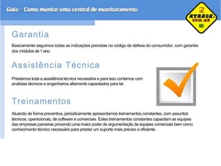 Garantia
Basicamente seguimos todas as indicações previstas no código de defesa do consumidor, com garantia
dos módulos de 1 ano.
Assistência Técnica
Prestamos toda a assistência técnica necessária e para isso contamos com
analistas técnicos e engenheiros altamente capacitados para tal.
Treinamentos
Atuando de forma preventiva, periodicamente apresentamos treinamentos constantes, com assuntos
técnicos, operacionais, de software e comerciais. Estes treinamentos constantes capacitam as equipes
das empresas parceiras provendo uma maior poder de argumentação às equipes comerciais bem como
conhecimento técnico necessário para prestar um suporte mais preciso e eficiente.
 