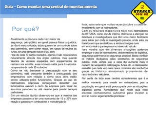 frota, valor este que muitas vezes já cobre o custo de
Por quê?
Atualmente a procura cada vez maior de
segurança, pelo público em geral, pessoa física ou jurídica,
já não é mais novidade, todos querem ter um controle sobre
seu patrimônio, sem correr riscos, em casos de roubos ou
furtos, ter uma forma de reaver o seu bem.
Hoje de cada 10 carros roubados, apenas 3 são recuperados
naturalmente através dos órgão públicos, mas quando
falamos de veículos equipados com equipamentos de
rastreio via satélite, esse número salta para 9 veículos
recuperados de cada 10 roubados.
Como se não bastasse a preocupação com o seu
patrimônio, está crescente também a preocupação dos
empresários com relação a como seus bens estão
sendo utilizado pelos funcionários. Graças ao uso de
rastreadores empresas conseguiram descobrir que
funcionários usavam o carro da empresa para tratar de
assuntos pessoais ou até mesmo para prestar serviços
particulares.
Em um estudo rápido observou-se que a maioria das
empresas passam a ter uma economia de 15 a 25% com
relação a gastos com combustíveis e manutenção da
investimento com os rastreadores.
Com os recursos disponíveis hoje nos rastreadores
da KTRACK, como escuta interna, chama-se a atenção de
detetives e investigadores que têm uma maior facilidade
para saber por onde o investigado passou, onde está, os
horários em que se deslocou e ainda consegue ouvir
em tempo real o que se passa no interior do veículo.
Isso mostra que em diversas situações podemos
empregar o uso de rastreadores, desde motivos de logística,
segurança patrimonial e segurança pessoal. Basta verificar
os índices divulgados pelas secretarias de segurança
pública, onde vemos que a cada dia aumenta mais o
número de seqüestros relâmpagos, furtos etc. è interessante
ressaltar que cada vez mais casos criminais são resolvidos
graças ao histórico armazenado provenientes de
rastreadores veiculares.
Por conta de todo esse cenário consideramos que é o
melhor momento para investir em rastreadores, pois a
população em geral está preocupada com as situações
expostas acima. Acreditamos que neste guia você
encontre conhecimento suficiente para investir e
entrar neste seguimento tão promissor.
 