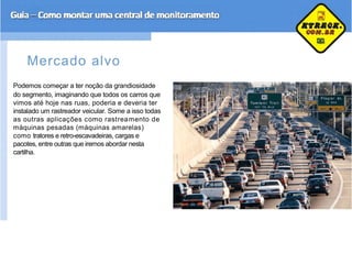 Mercado alvo
Podemos começar a ter noção da grandiosidade
do segmento, imaginando que todos os carros que
vimos até hoje nas ruas, poderia e deveria ter
instalado um rastreador veicular. Some a isso todas
as outras aplicações como rastreamento de
máquinas pesadas (máquinas amarelas)
como tratores e retro-escavadeiras, cargas e
pacotes, entre outras que iremos abordar nesta
cartilha.
 