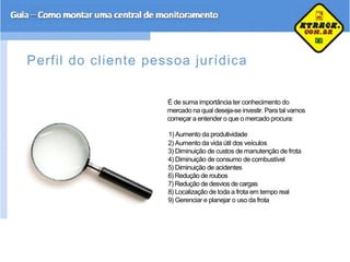 Perfil do cliente pessoa jurídica
É de suma importância ter conhecimento do
mercado na qual deseja-se investir. Para tal vamos
começar a entender o que o mercado procura:
1) Aumento da produtividade
2) Aumento da vida útil dos veículos
3) Diminuição de custos de manutenção de frota
4) Diminuição de consumo de combustível
5) Diminuição de acidentes
6) Redução de roubos
7) Redução de desvios de cargas
8) Localização de toda a frota em tempo real
9) Gerenciar e planejar o uso da frota
 