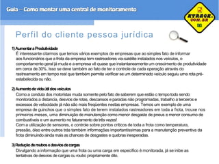Perfil do cliente pessoa jurídica
1)AumentaraProdutividade
É interessante citarmos que temos vários exemplos de empresas que ao simples fato de informar
aos funcionários que a frota da empresa tem rastreadores via-satélite instalados nos veículos, o
comportamento geral já muda e a empresa vê quase que instantaneamente um crescimento de produtividade
em cerca de 30%. Isso se deve também ao fato de ter o controle de cada operação através do
rastreamento em tempo real que também permite verificar se um determinado veículo seguiu uma rota pré-
estabelecida ou não.
2)Aumentodevidaútildosveículos
Como a conduta dos motoristas muda somente pelo fato de saberem que estão o tempo todo sendo
monitorados a distancia, desvios de rotas, descansos e paradas não programadas, trabalho a terceiros e
excessos de velocidade já não são mais freqüentes nestas empresas. Temos um exemplo de uma
empresa de guinchos que o simples fato de terem instalados rastreadores em toda a frota, trouxe nos
primeiros meses, uma diminuição de manutenção como menor desgaste de pneus e menor consumo de
combustíveis e um aumento no faturamento de três vezes!
Com a utilização de sensores, o controle sobre pontos críticos de toda a frota como temperatura,
pressão, óleo entre outros trás também informações importantíssimas para a manutenção preventiva da
frota diminuindo ainda mais as chances de desgastes e quebras inesperadas.
3)Reduçãoderoubosedesviosdecargas
Divulgando a informação que uma frota ou uma carga em específico é monitorada, já se inibe as
tentativas de desvios de cargas ou roubo propriamente dito.
 