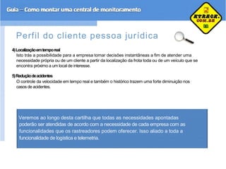 Perfil do cliente pessoa jurídica
4)Localizaçãoemtemporeal
Isto trás a possibilidade para a empresa tomar decisões instantâneas a fim de atender uma
necessidade própria ou de um cliente a partir da localização da frota toda ou de um veículo que se
encontra próximo a um local de interesse.
5)Reduçãodeacidentes
O controle da velocidade em tempo real e também o histórico trazem uma forte diminuição nos
casos de acidentes.
Veremos ao longo desta cartilha que todas as necessidades apontadas
poderão ser atendidas de acordo com a necessidade de cada empresa com as
funcionalidades que os rastreadores podem oferecer. Isso aliado a toda a
funcionalidade de logística e telemetria.
 