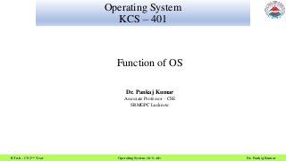 B.Tech – CS 2nd Year Operating System (KCS- 401) Dr. Pankaj Kumar
Operating System
KCS – 401
Function of OS
Dr. Pankaj Kumar
Associate Professor – CSE
SRMGPC Lucknow
 