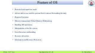 Feature of OS
B.Tech – CS 2nd Year Operating System (KCS- 401) Dr. Pankaj Kumar
• Protected and supervisor mode
• Allows disk access and file systems Device drivers Networking Security
• Program Execution
• Memory management Virtual Memory Multitasking
• Handling I/O operations
• Manipulation of the file system
• Error Detection and handling
• Resource allocation
• Information and Resource Protection
 