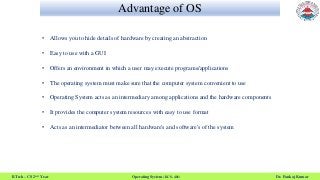 Advantage of OS
B.Tech – CS 2nd Year Operating System (KCS- 401) Dr. Pankaj Kumar
• Allows you to hide details of hardware by creating an abstraction
• Easy to use with a GUI
• Offers an environment in which a user may execute programs/applications
• The operating system must make sure that the computer system convenient to use
• Operating System acts as an intermediary among applications and the hardware components
• It provides the computer system resources with easy to use format
• Acts as an intermediator between all hardware's and software's of the system
 