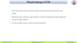 Disadvantage of OS
B.Tech – CS 2nd Year Operating System (KCS- 401) Dr. Pankaj Kumar
• If any issue occurs in OS, you may lose all the contents which have been stored in your
system
• Operating system's software is quite expensive for small size organization which adds burden
on them. Example Windows
• It is never entirely secure as a threat can occur at any time
 