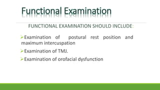FUNCTIONAL EXAMINATION SHOULD INCLUDE:
Examination of postural rest position and
maximum intercuspation
Examination of TMJ.
Examination of orofacial dysfunction
 