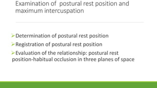 Examination of postural rest position and
maximum intercuspation
Determination of postural rest position
Registration of postural rest position
Evaluation of the relationship: postural rest
position-habitual occlusion in three planes of space
 