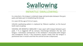INFANTILE SWALLOWING:
In a new born, the tongue is relatively large and protrudes between the gum
pads and takes part in establishing the lip seal.
It is seen till the age of 1½ to 2 years.
Infantile swallowing pattern is replaced by ‘Mature swallow’, as the buccal
teeth start erupting.
VISCERAL OR INFANTILE SWALLOW • Jaws apart with tongue between gum
pads. • It is triggered off by sensory interchange between the lips and
tongue. • Peristalsis commences in the vestibule • Associated with tongue
and mandibular thrust • The transverse section shows that the tongue is
positioned low in mouth and that the central furrow is depressed.
 