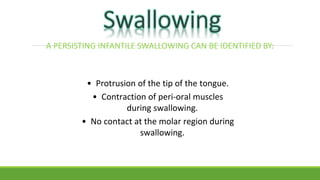 A PERSISTING INFANTILE SWALLOWING CAN BE IDENTIFIED BY:
• Protrusion of the tip of the tongue.
• Contraction of peri-oral muscles
during swallowing.
• No contact at the molar region during
swallowing.
 