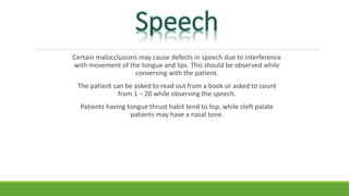 Certain malocclusions may cause defects in speech due to interference
with movement of the tongue and lips. This should be observed while
conversing with the patient.
The patient can be asked to read out from a book or asked to count
from 1 – 20 while observing the speech.
Patients having tongue thrust habit tend to lisp, while cleft palate
patients may have a nasal tone.
 