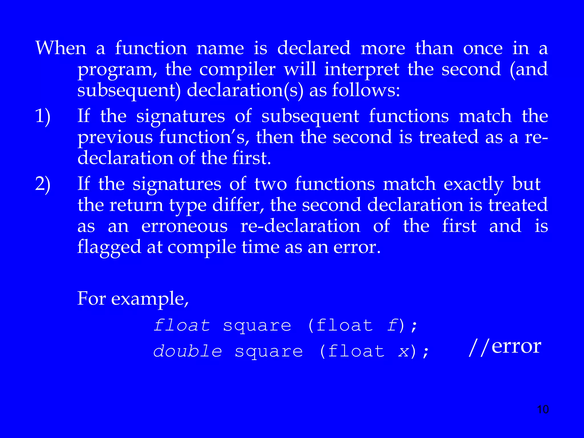 10
When a function name is declared more than once in a
program, the compiler will interpret the second (and
subsequent) declaration(s) as follows:
1) If the signatures of subsequent functions match the
previous function’s, then the second is treated as a re-
declaration of the first.
2) If the signatures of two functions match exactly but
the return type differ, the second declaration is treated
as an erroneous re-declaration of the first and is
flagged at compile time as an error.
For example,
float square (float f);
double square (float x); //error
 