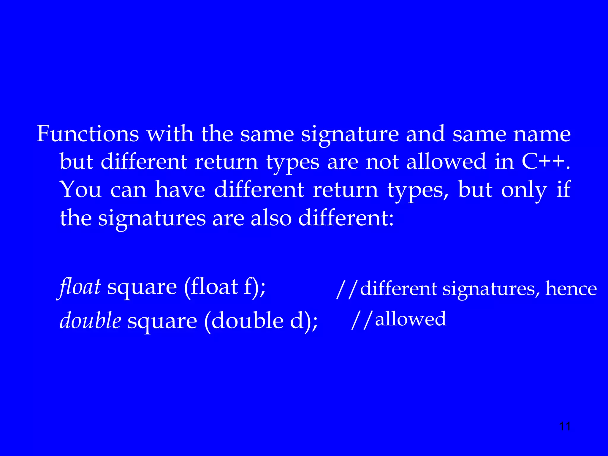 11
Functions with the same signature and same name
but different return types are not allowed in C++.
You can have different return types, but only if
the signatures are also different:
float square (float f);
double square (double d);
//different signatures, hence
//allowed
 