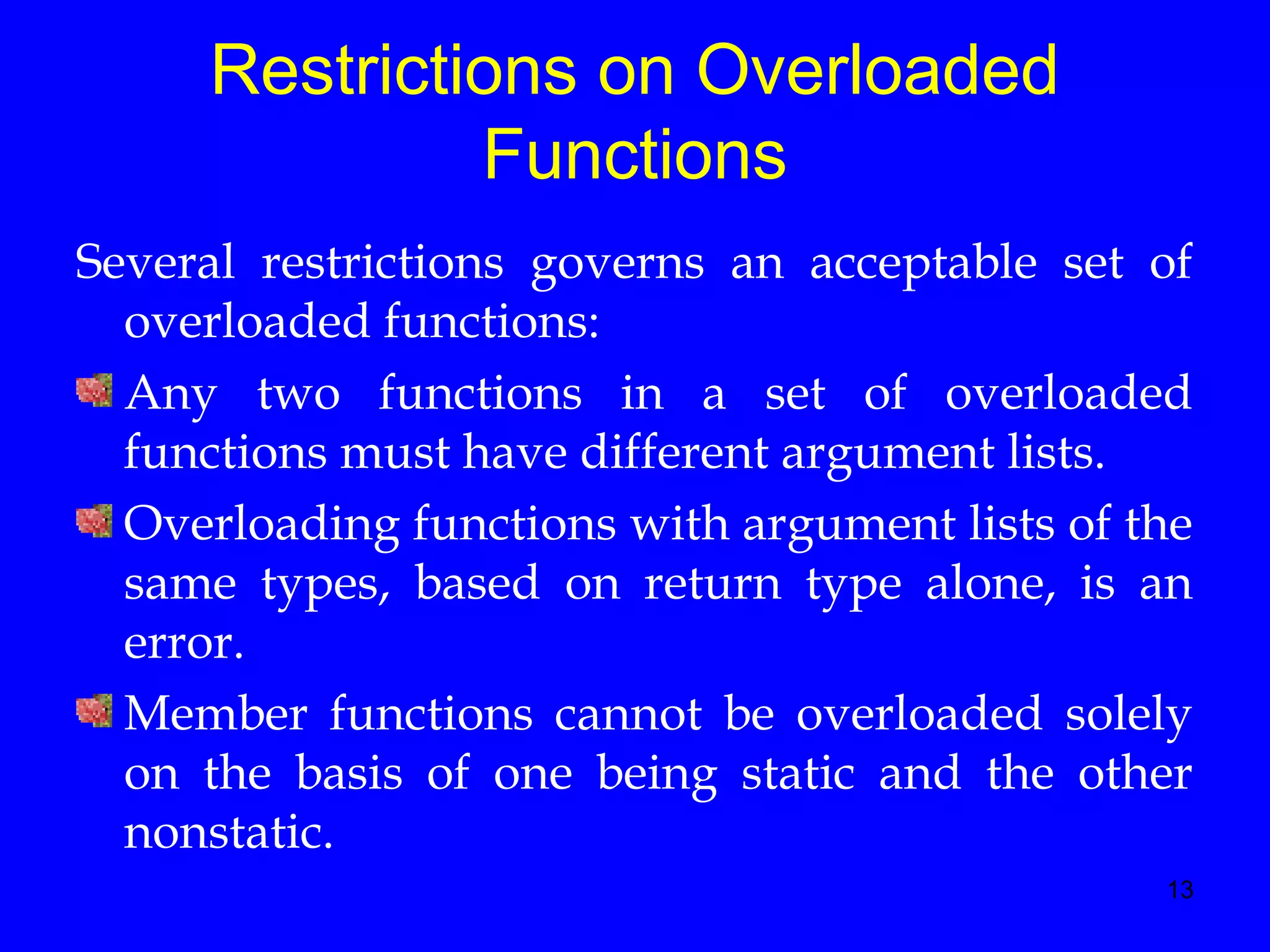 13
Restrictions on Overloaded
Functions
Several restrictions governs an acceptable set of
overloaded functions:
Any two functions in a set of overloaded
functions must have different argument lists.
Overloading functions with argument lists of the
same types, based on return type alone, is an
error.
Member functions cannot be overloaded solely
on the basis of one being static and the other
nonstatic.
 