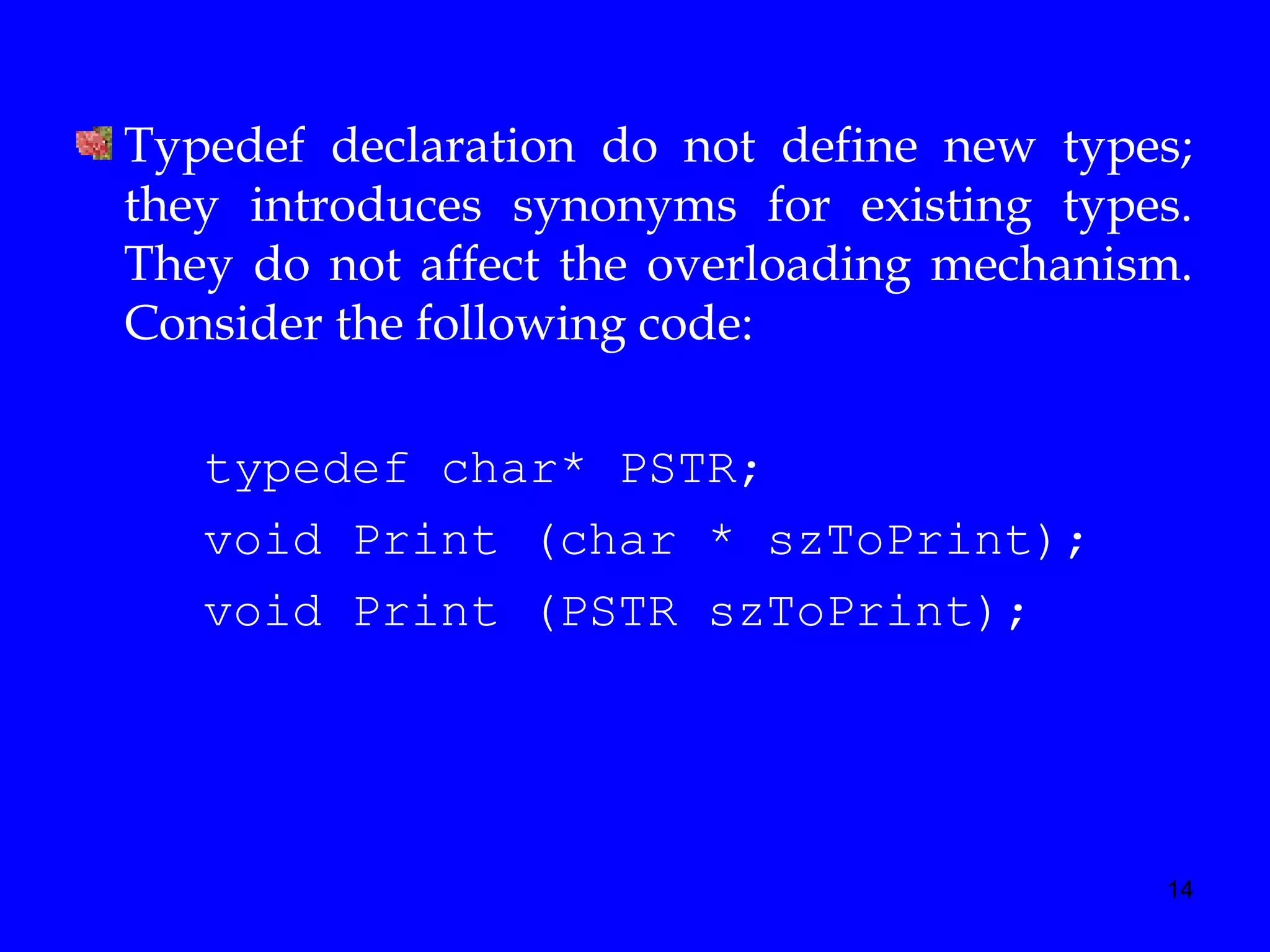 14
Typedef declaration do not define new types;
they introduces synonyms for existing types.
They do not affect the overloading mechanism.
Consider the following code:
typedef char* PSTR;
void Print (char * szToPrint);
void Print (PSTR szToPrint);
 