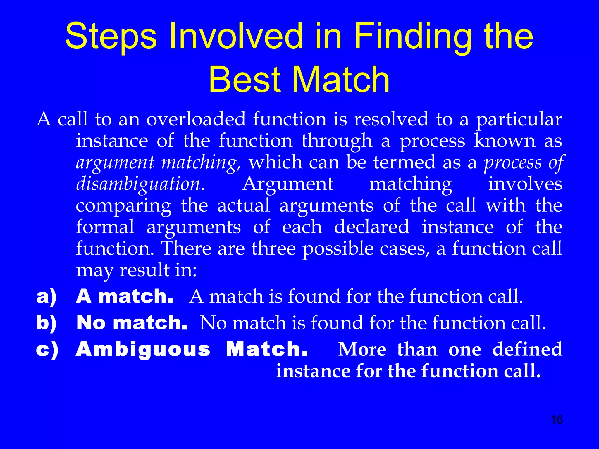 16
Steps Involved in Finding the
Best Match
A call to an overloaded function is resolved to a particular
instance of the function through a process known as
argument matching, which can be termed as a process of
disambiguation. Argument matching involves
comparing the actual arguments of the call with the
formal arguments of each declared instance of the
function. There are three possible cases, a function call
may result in:
a) A match. A match is found for the function call.
b) No match. No match is found for the function call.
c) Ambiguous Match. More than one defined
instance for the function call.
 