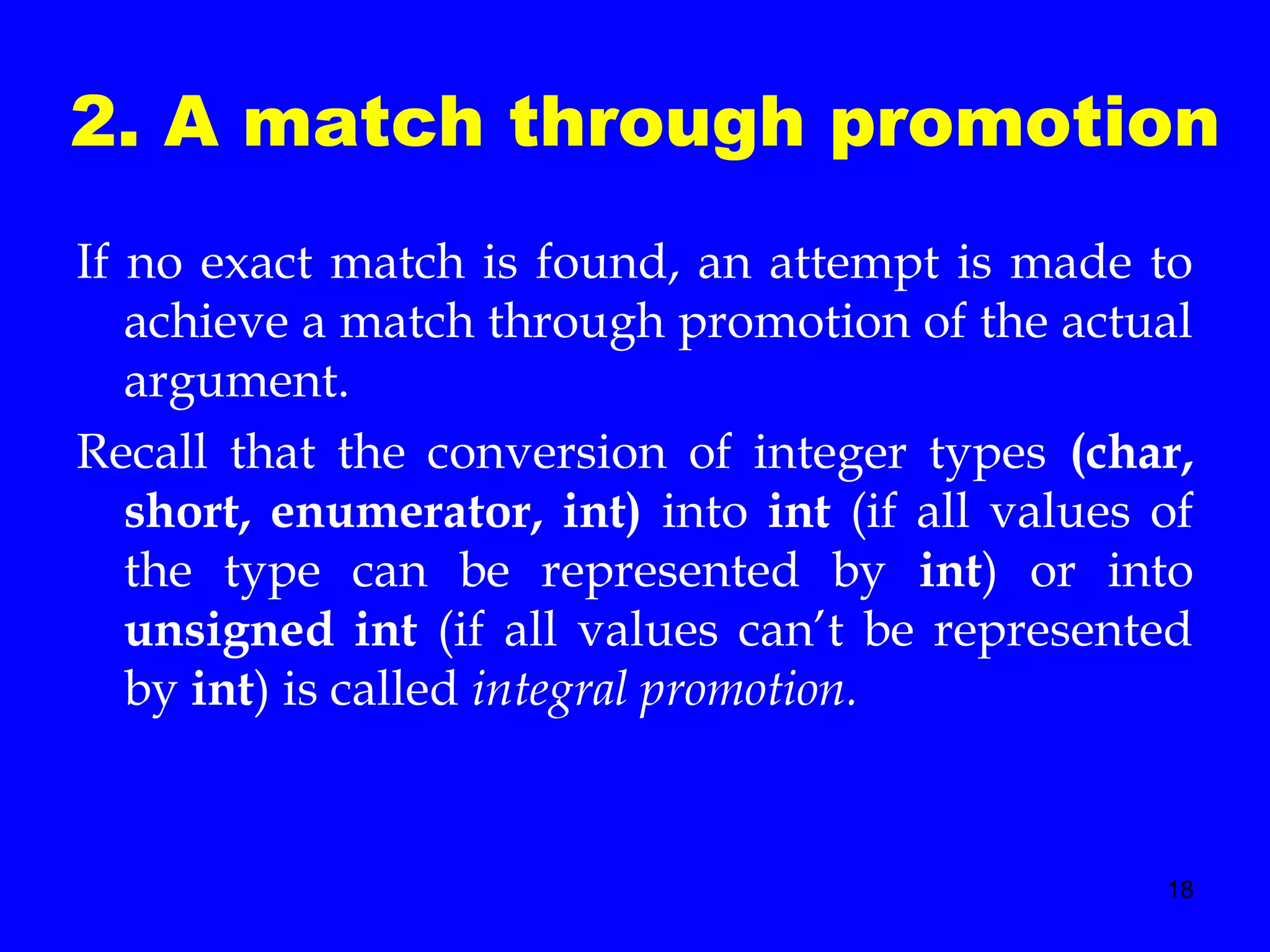 18
2. A match through promotion
If no exact match is found, an attempt is made to
achieve a match through promotion of the actual
argument.
Recall that the conversion of integer types (char,
short, enumerator, int) into int (if all values of
the type can be represented by int) or into
unsigned int (if all values can’t be represented
by int) is called integral promotion.
 