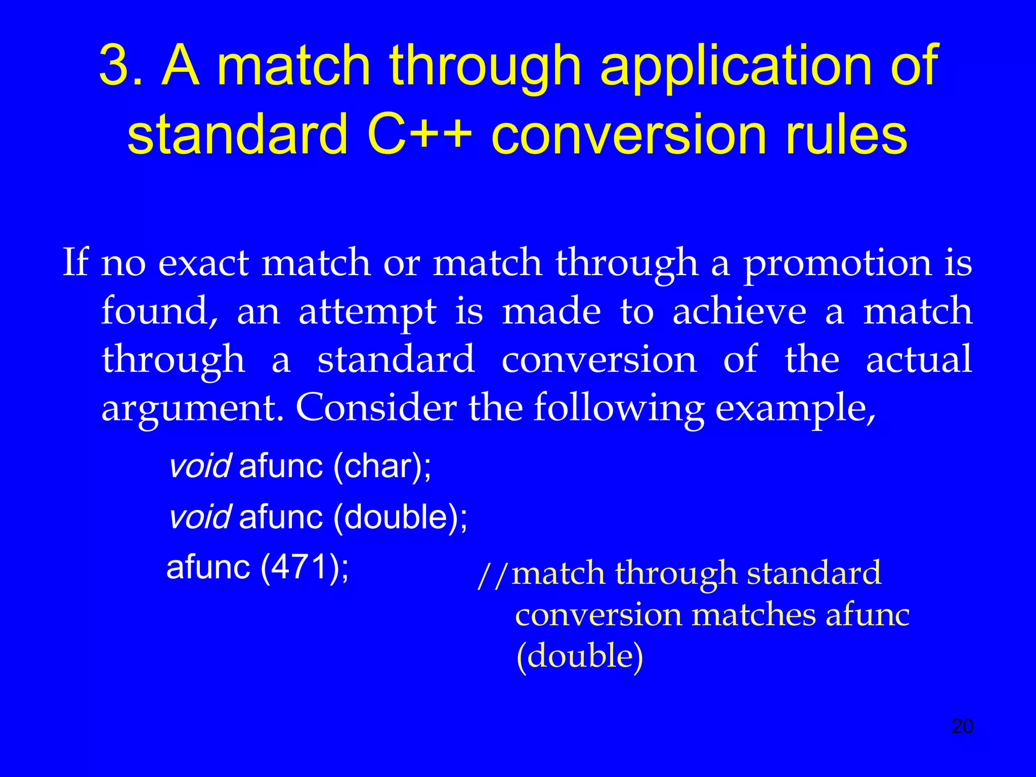 20
3. A match through application of
standard C++ conversion rules
If no exact match or match through a promotion is
found, an attempt is made to achieve a match
through a standard conversion of the actual
argument. Consider the following example,
void afunc (char);
void afunc (double);
afunc (471); //match through standard
conversion matches afunc
(double)
 