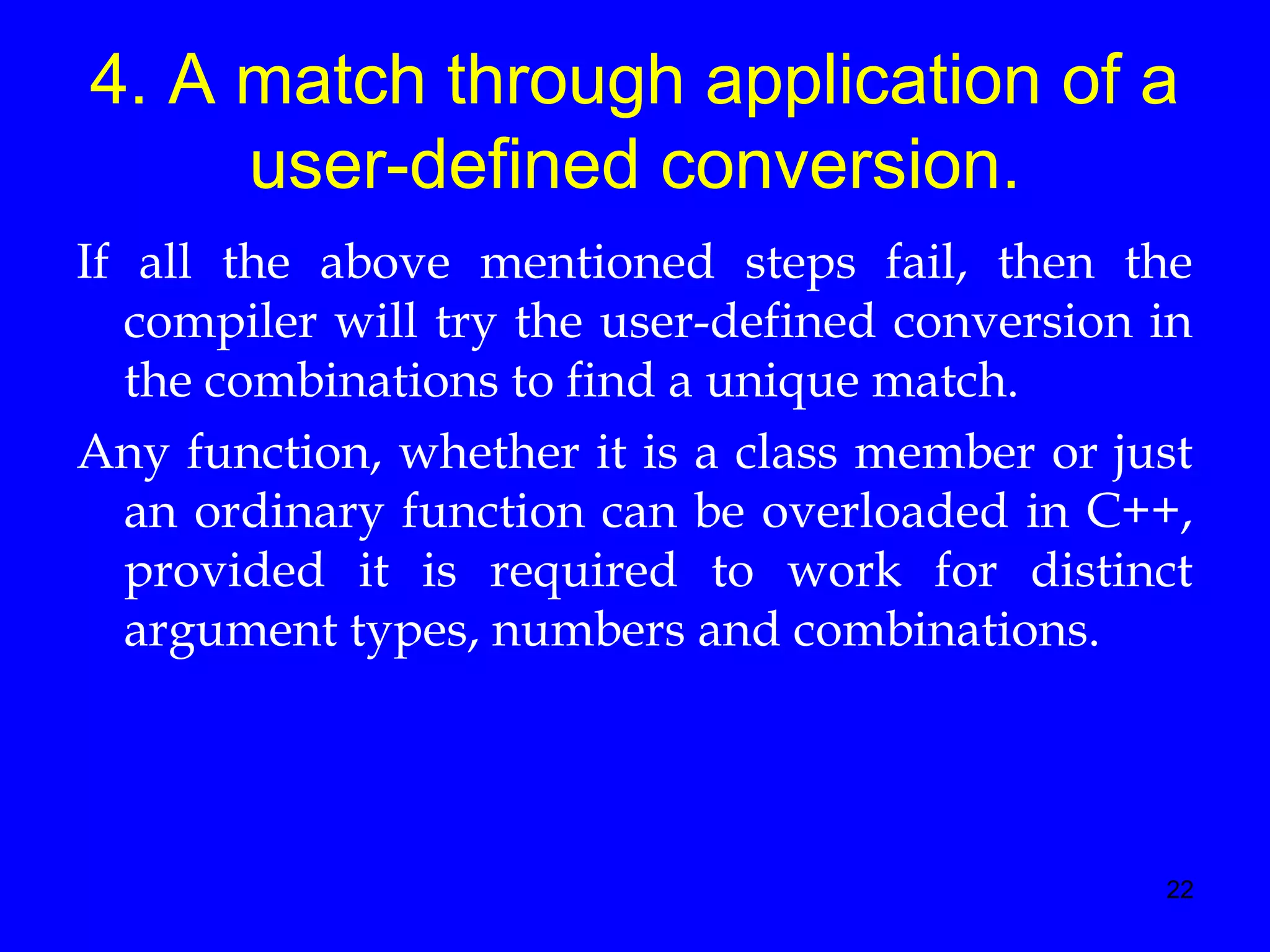 22
4. A match through application of a
user-defined conversion.
If all the above mentioned steps fail, then the
compiler will try the user-defined conversion in
the combinations to find a unique match.
Any function, whether it is a class member or just
an ordinary function can be overloaded in C++,
provided it is required to work for distinct
argument types, numbers and combinations.
 