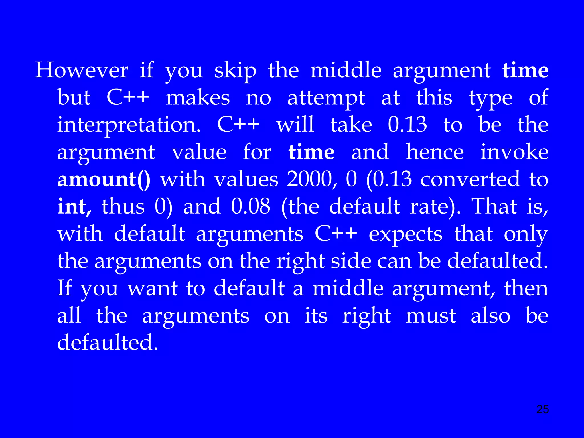25
However if you skip the middle argument time
but C++ makes no attempt at this type of
interpretation. C++ will take 0.13 to be the
argument value for time and hence invoke
amount() with values 2000, 0 (0.13 converted to
int, thus 0) and 0.08 (the default rate). That is,
with default arguments C++ expects that only
the arguments on the right side can be defaulted.
If you want to default a middle argument, then
all the arguments on its right must also be
defaulted.
 