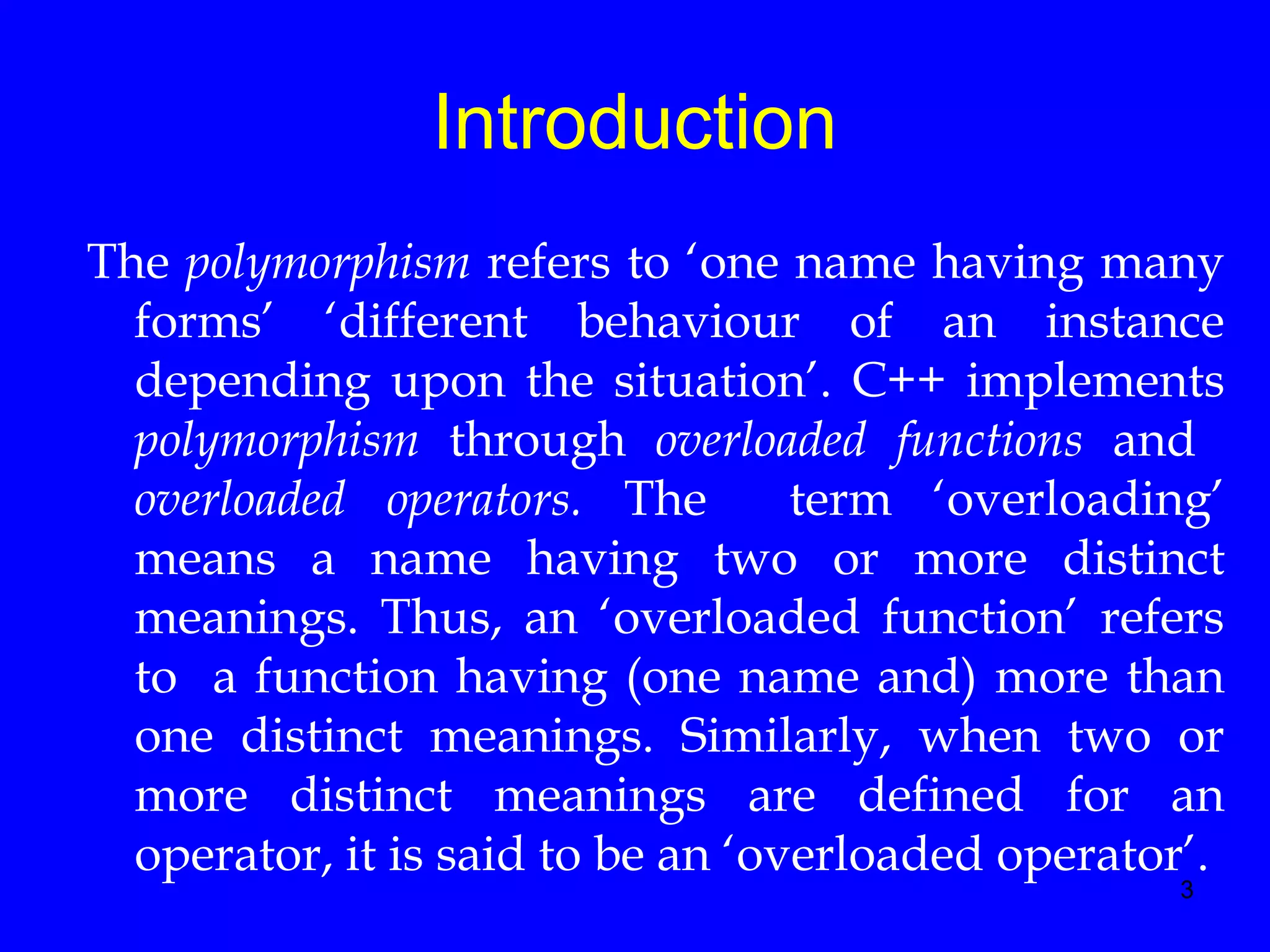 3
Introduction
The polymorphism refers to ‘one name having many
forms’ ‘different behaviour of an instance
depending upon the situation’. C++ implements
polymorphism through overloaded functions and
overloaded operators. The term ‘overloading’
means a name having two or more distinct
meanings. Thus, an ‘overloaded function’ refers
to a function having (one name and) more than
one distinct meanings. Similarly, when two or
more distinct meanings are defined for an
operator, it is said to be an ‘overloaded operator’.
 