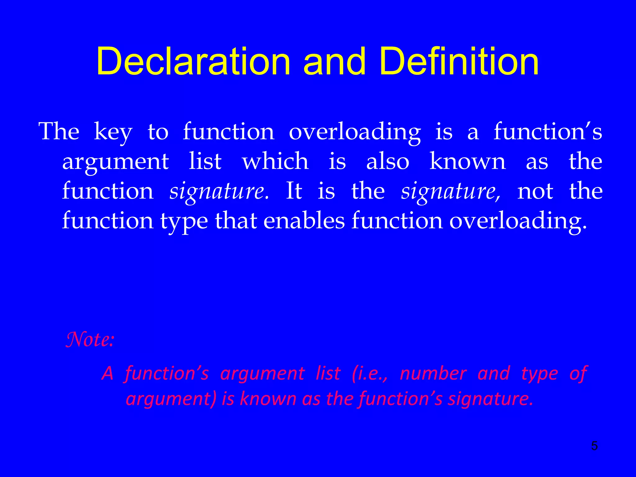 5
Declaration and Definition
The key to function overloading is a function’s
argument list which is also known as the
function signature. It is the signature, not the
function type that enables function overloading.
Note:
A function’s argument list (i.e., number and type of
argument) is known as the function’s signature.
 