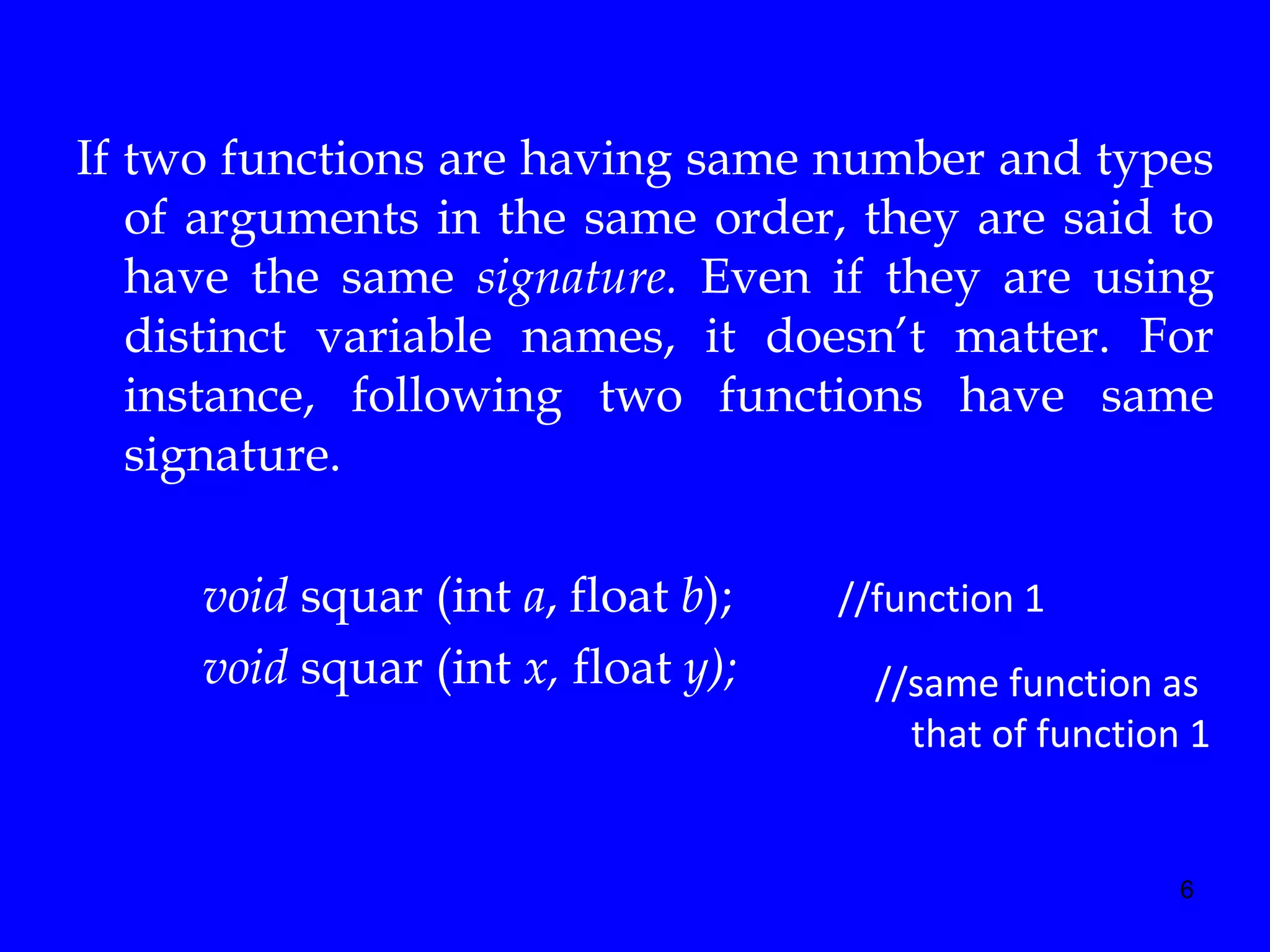 6
If two functions are having same number and types
of arguments in the same order, they are said to
have the same signature. Even if they are using
distinct variable names, it doesn’t matter. For
instance, following two functions have same
signature.
void squar (int a, float b); //function 1
void squar (int x, float y); //same function as
that of function 1
 