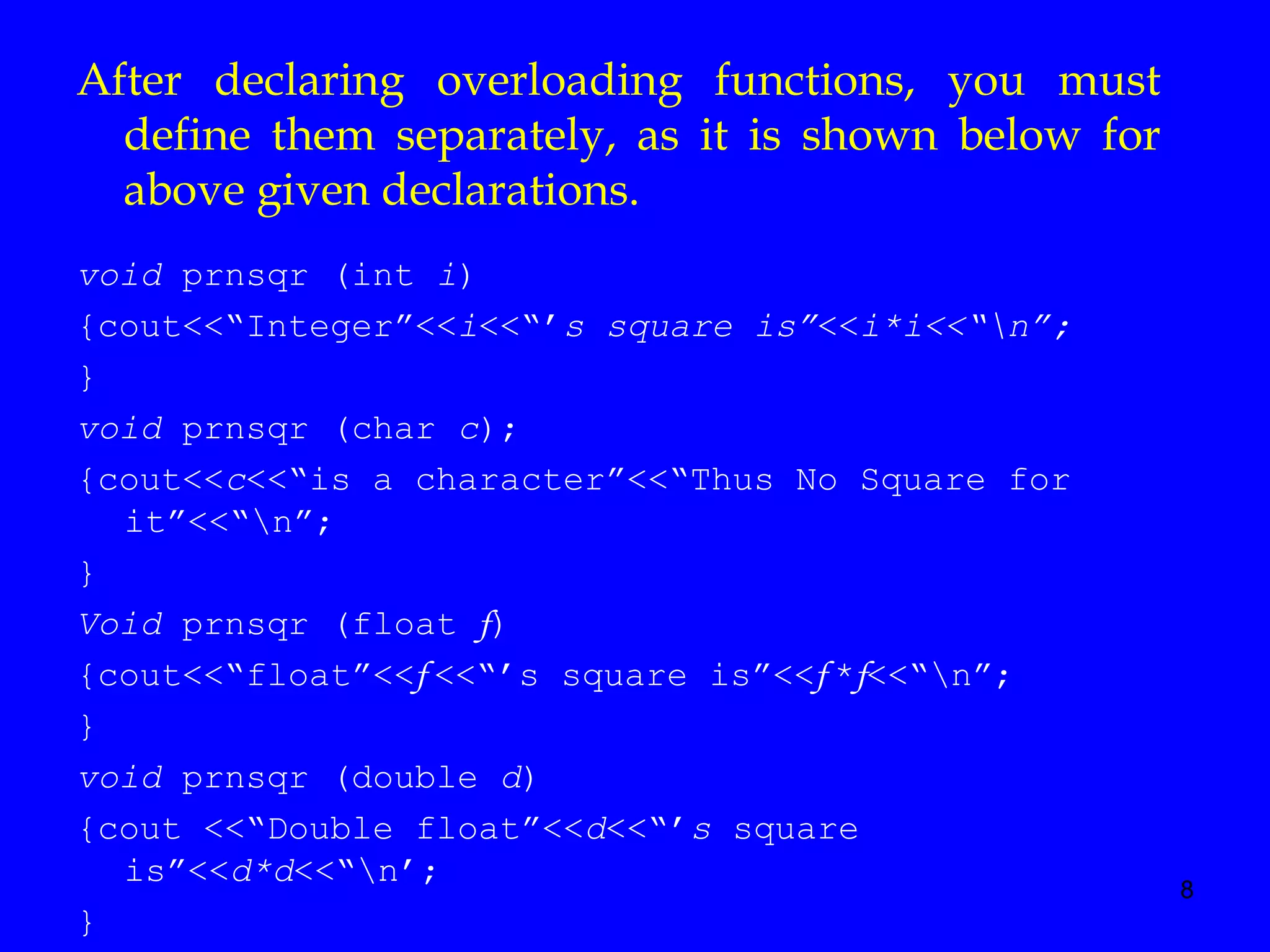 8
void prnsqr (int i)
{cout<<“Integer”<<i<<“’s square is”<<i*i<<“n”;
}
void prnsqr (char c);
{cout<<c<<“is a character”<<“Thus No Square for
it”<<“n”;
}
Void prnsqr (float f)
{cout<<“float”<<f <<“’s square is”<<f *f<<“n”;
}
void prnsqr (double d)
{cout <<“Double float”<<d<<“’s square
is”<<d*d<<“n’;
}
After declaring overloading functions, you must
define them separately, as it is shown below for
above given declarations.
 