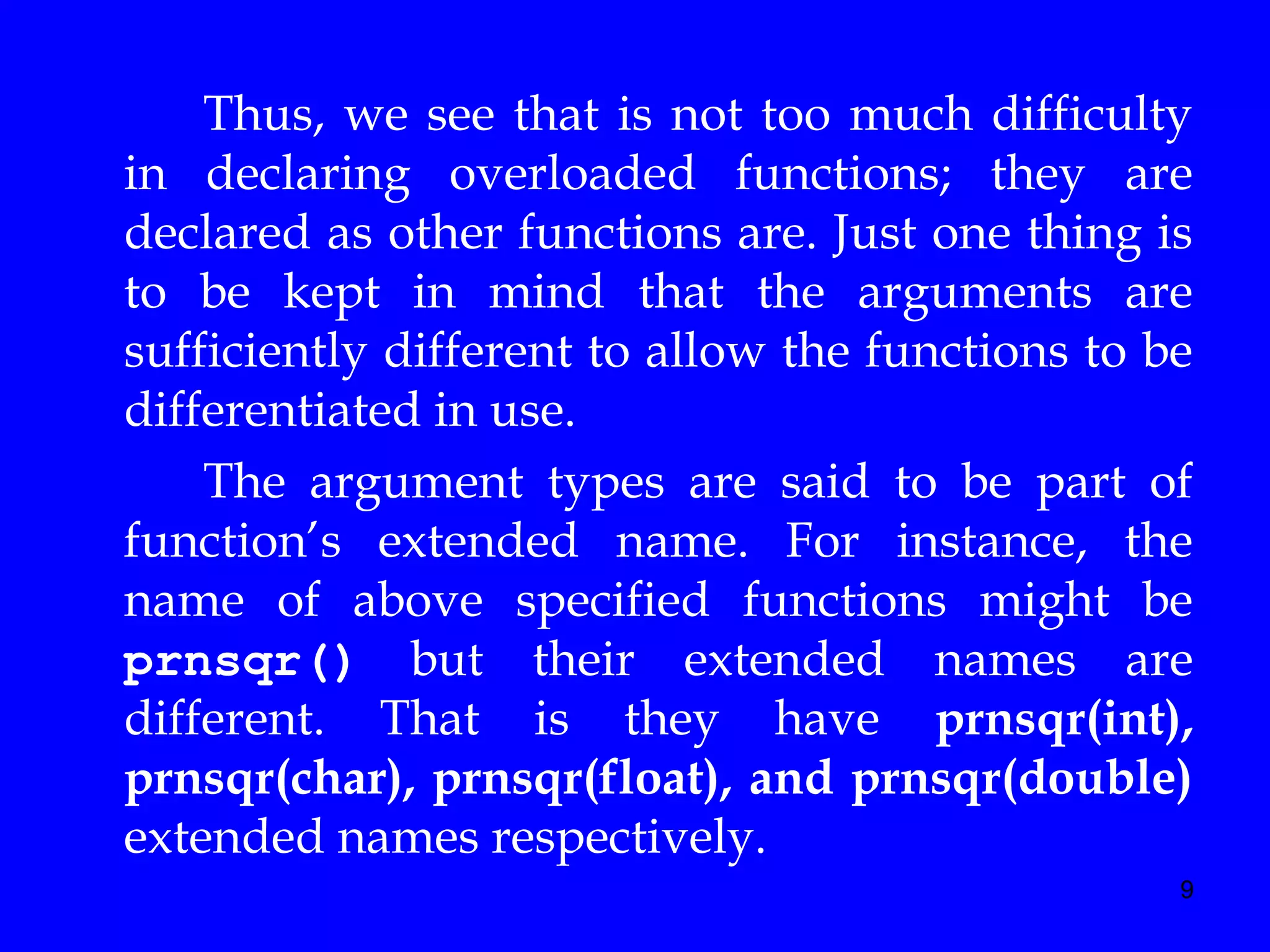 9
Thus, we see that is not too much difficulty
in declaring overloaded functions; they are
declared as other functions are. Just one thing is
to be kept in mind that the arguments are
sufficiently different to allow the functions to be
differentiated in use.
The argument types are said to be part of
function’s extended name. For instance, the
name of above specified functions might be
prnsqr() but their extended names are
different. That is they have prnsqr(int),
prnsqr(char), prnsqr(float), and prnsqr(double)
extended names respectively.
 