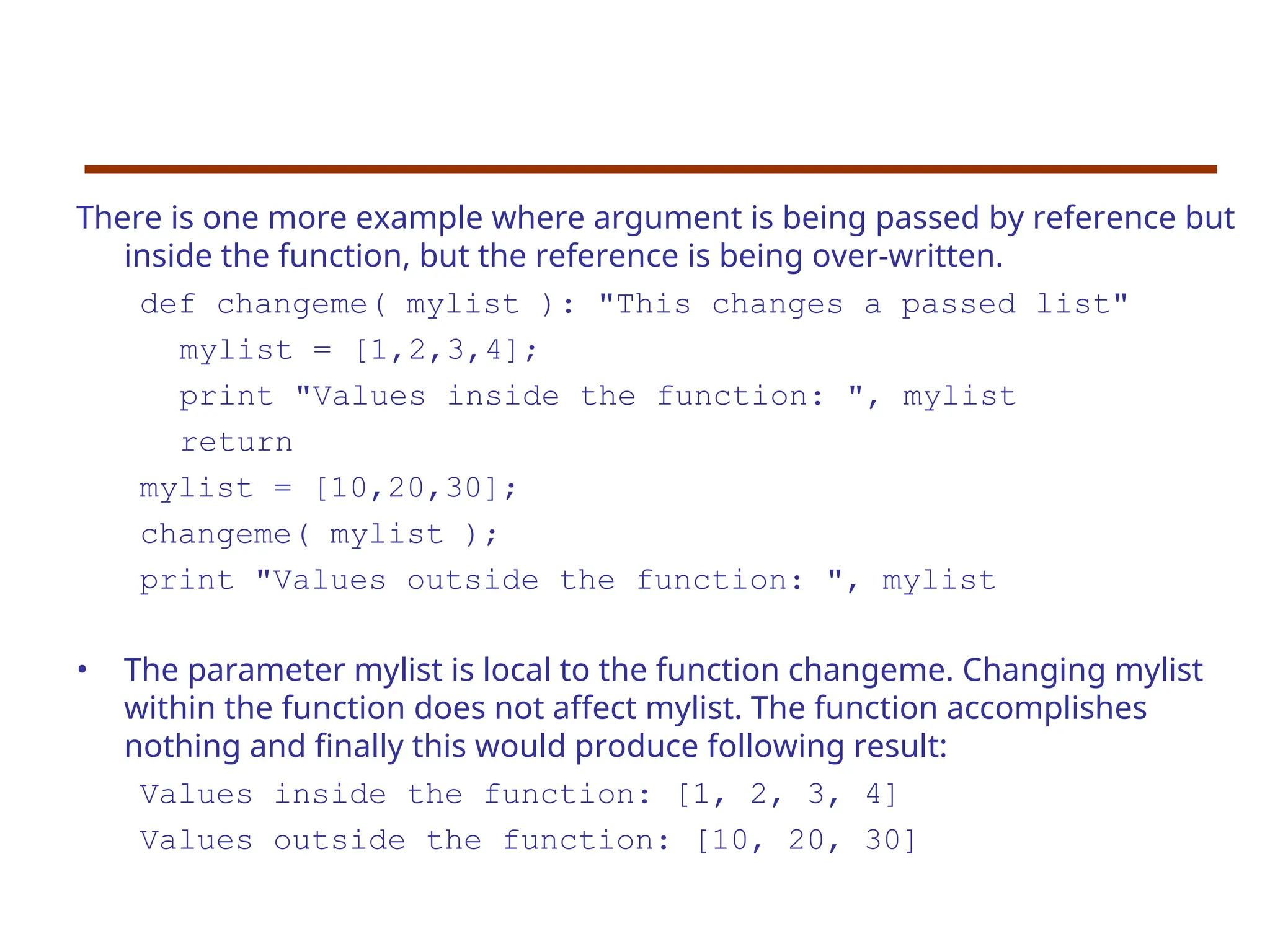 There is one more example where argument is being passed by reference but
inside the function, but the reference is being over-written.
def changeme( mylist ): "This changes a passed list"
mylist = [1,2,3,4];
print "Values inside the function: ", mylist
return
mylist = [10,20,30];
changeme( mylist );
print "Values outside the function: ", mylist
• The parameter mylist is local to the function changeme. Changing mylist
within the function does not affect mylist. The function accomplishes
nothing and finally this would produce following result:
Values inside the function: [1, 2, 3, 4]
Values outside the function: [10, 20, 30]
 