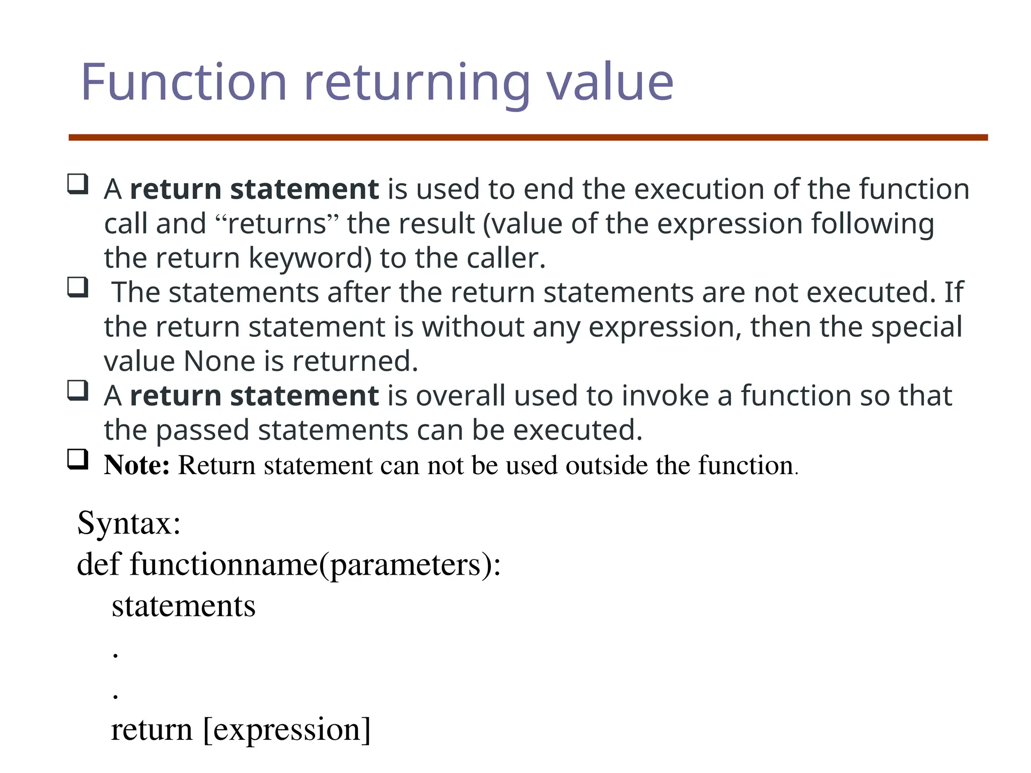 Function returning value
 A return statement is used to end the execution of the function
call and “returns” the result (value of the expression following
the return keyword) to the caller.
 The statements after the return statements are not executed. If
the return statement is without any expression, then the special
value None is returned.
 A return statement is overall used to invoke a function so that
the passed statements can be executed.
 Note: Return statement can not be used outside the function.
Syntax:
def functionname(parameters):
statements
.
.
return [expression]
 
