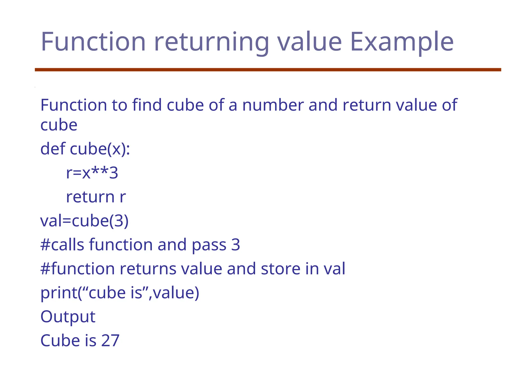 Function returning value Example
Function to find cube of a number and return value of
cube
def cube(x):
r=x**3
return r
val=cube(3)
#calls function and pass 3
#function returns value and store in val
print(“cube is”,value)
Output
Cube is 27
 