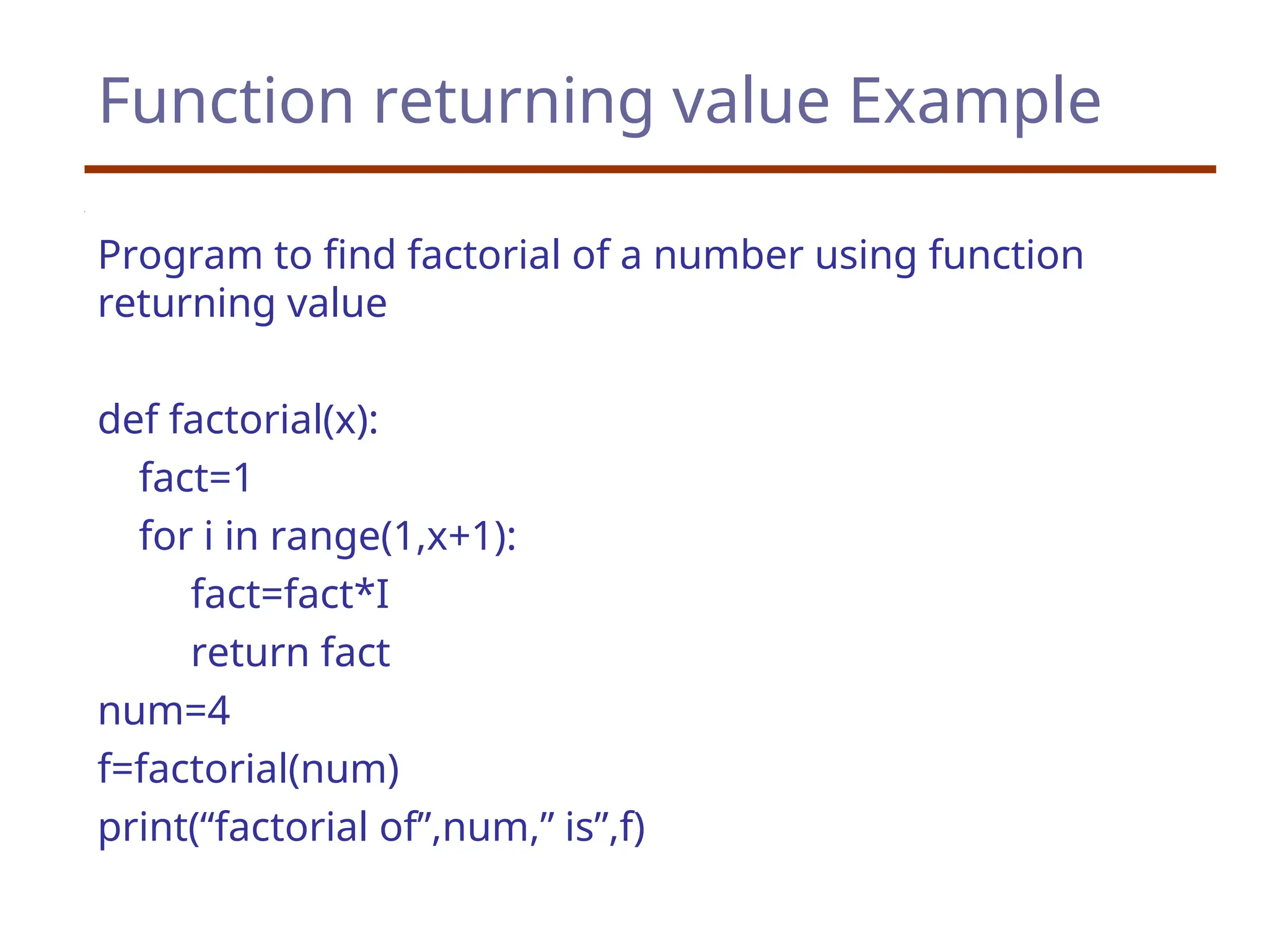 Function returning value Example
Program to find factorial of a number using function
returning value
def factorial(x):
fact=1
for i in range(1,x+1):
fact=fact*I
return fact
num=4
f=factorial(num)
print(“factorial of”,num,” is”,f)
 