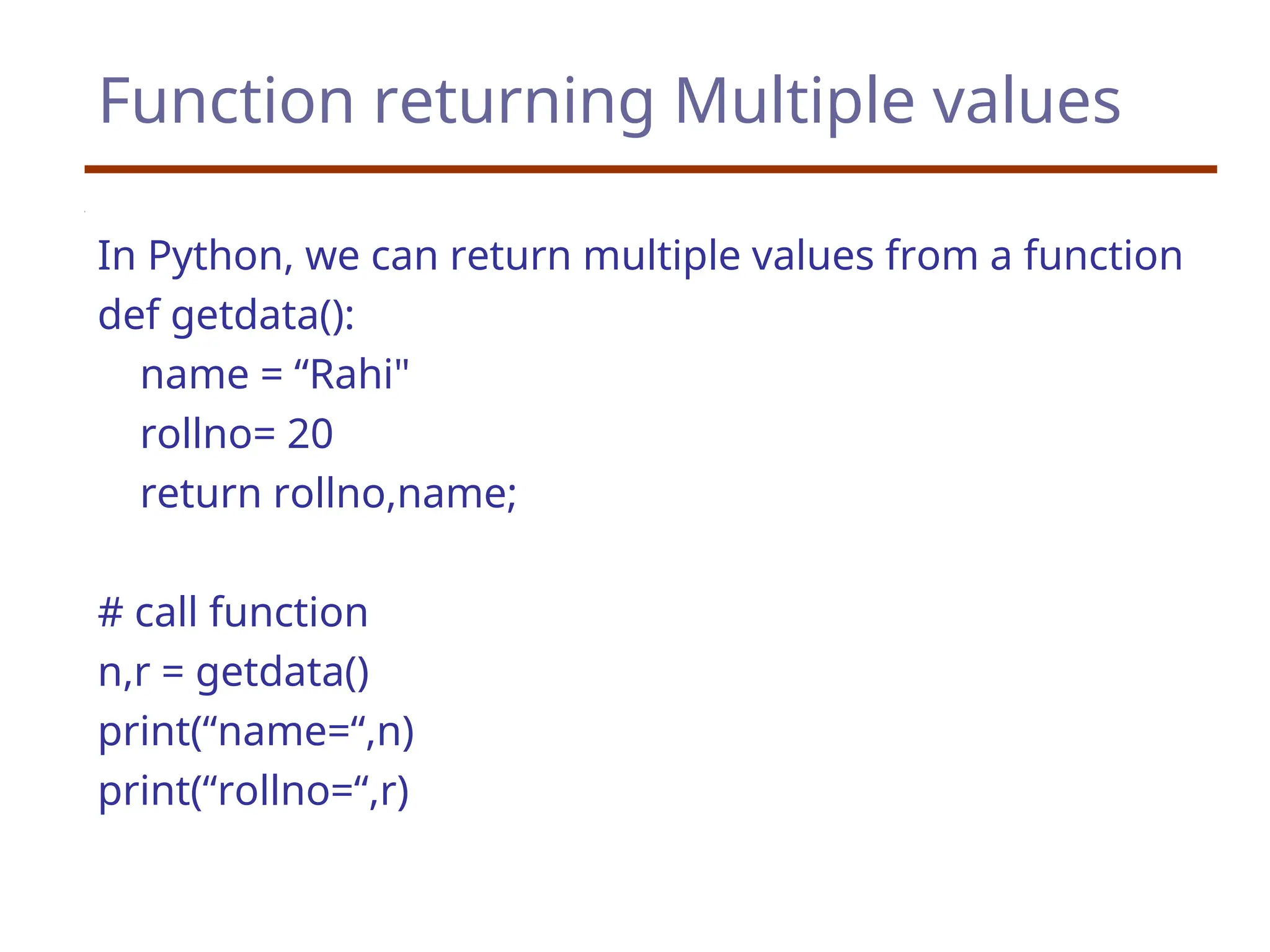 Function returning Multiple values
In Python, we can return multiple values from a function
def getdata():
name = “Rahi"
rollno= 20
return rollno,name;
# call function
n,r = getdata()
print(“name=“,n)
print(“rollno=“,r)
 