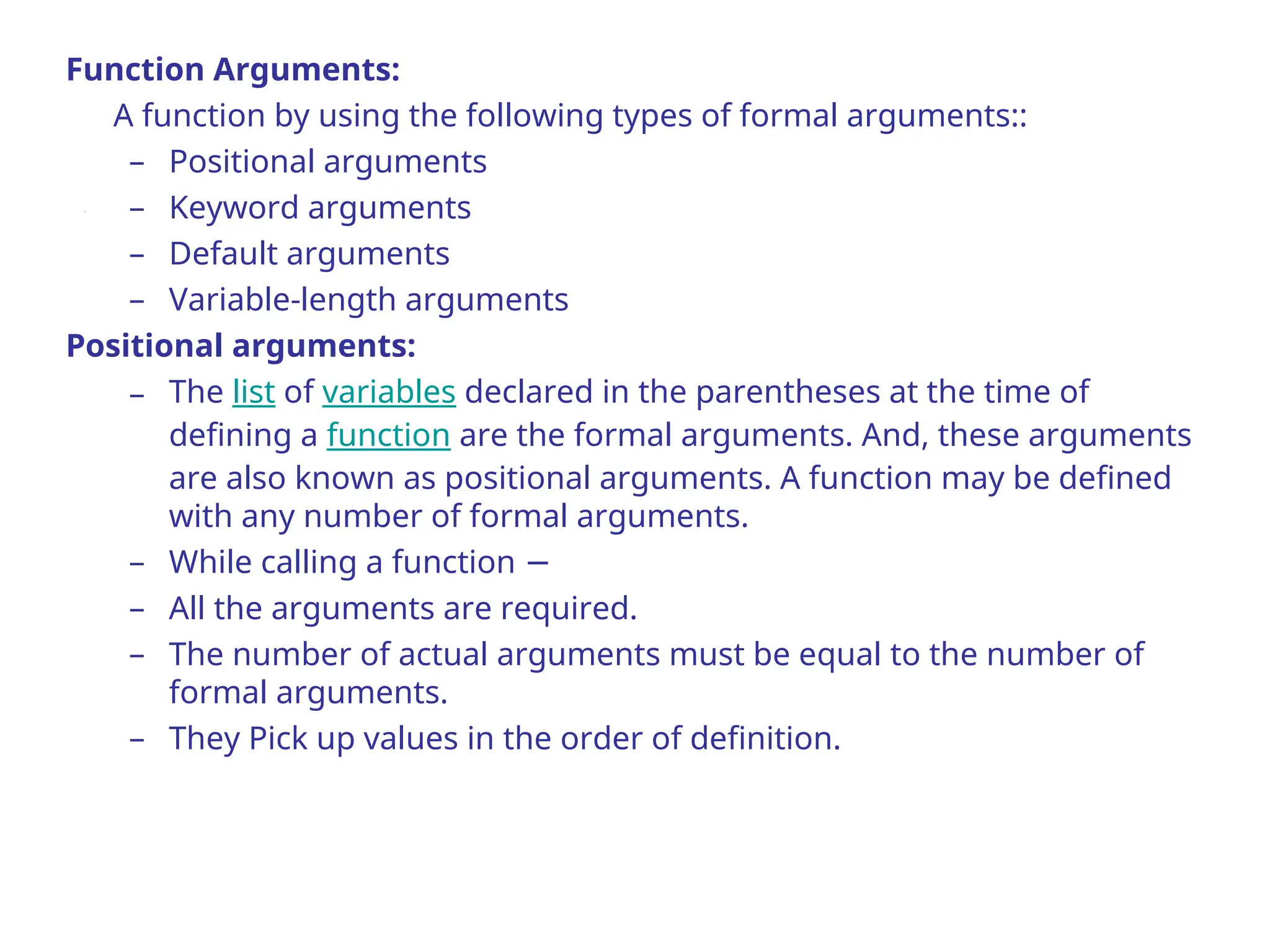 Function Arguments:
A function by using the following types of formal arguments::
– Positional arguments
– Keyword arguments
– Default arguments
– Variable-length arguments
Positional arguments:
– The list of variables declared in the parentheses at the time of
defining a function are the formal arguments. And, these arguments
are also known as positional arguments. A function may be defined
with any number of formal arguments.
– While calling a function −
– All the arguments are required.
– The number of actual arguments must be equal to the number of
formal arguments.
– They Pick up values in the order of definition.
 