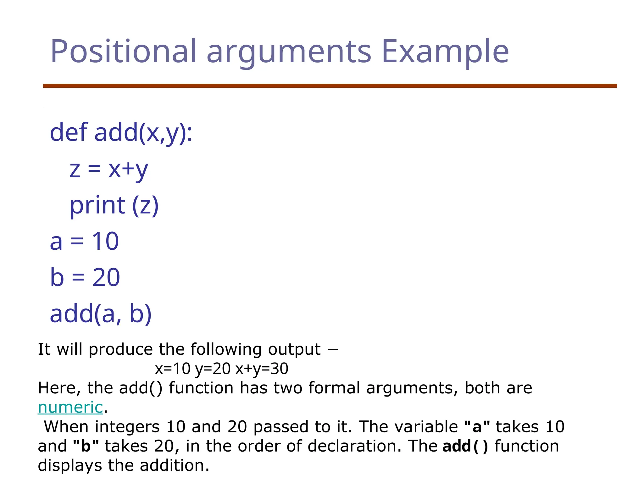 Positional arguments Example
def add(x,y):
z = x+y
print (z)
a = 10
b = 20
add(a, b)
It will produce the following output −
x=10 y=20 x+y=30
Here, the add() function has two formal arguments, both are
numeric.
When integers 10 and 20 passed to it. The variable "a" takes 10
and "b" takes 20, in the order of declaration. The add() function
displays the addition.
 
