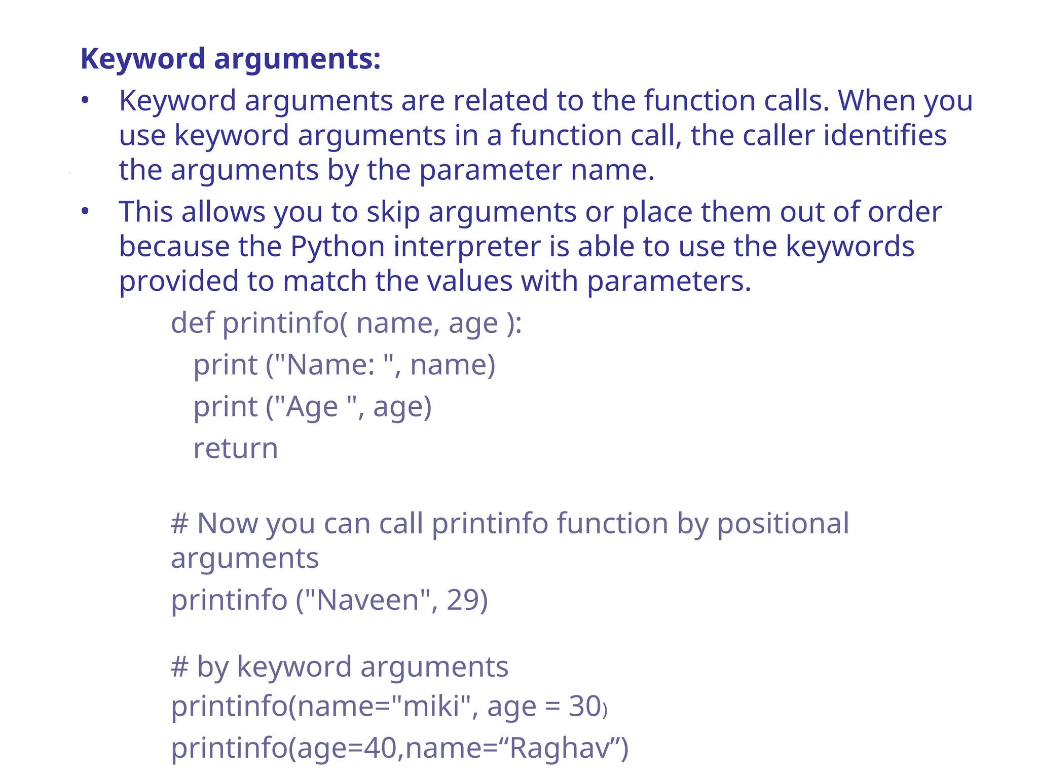Keyword arguments:
• Keyword arguments are related to the function calls. When you
use keyword arguments in a function call, the caller identifies
the arguments by the parameter name.
• This allows you to skip arguments or place them out of order
because the Python interpreter is able to use the keywords
provided to match the values with parameters.
def printinfo( name, age ):
print ("Name: ", name)
print ("Age ", age)
return
# Now you can call printinfo function by positional
arguments
printinfo ("Naveen", 29)
# by keyword arguments
printinfo(name="miki", age = 30)
printinfo(age=40,name=“Raghav”)
 