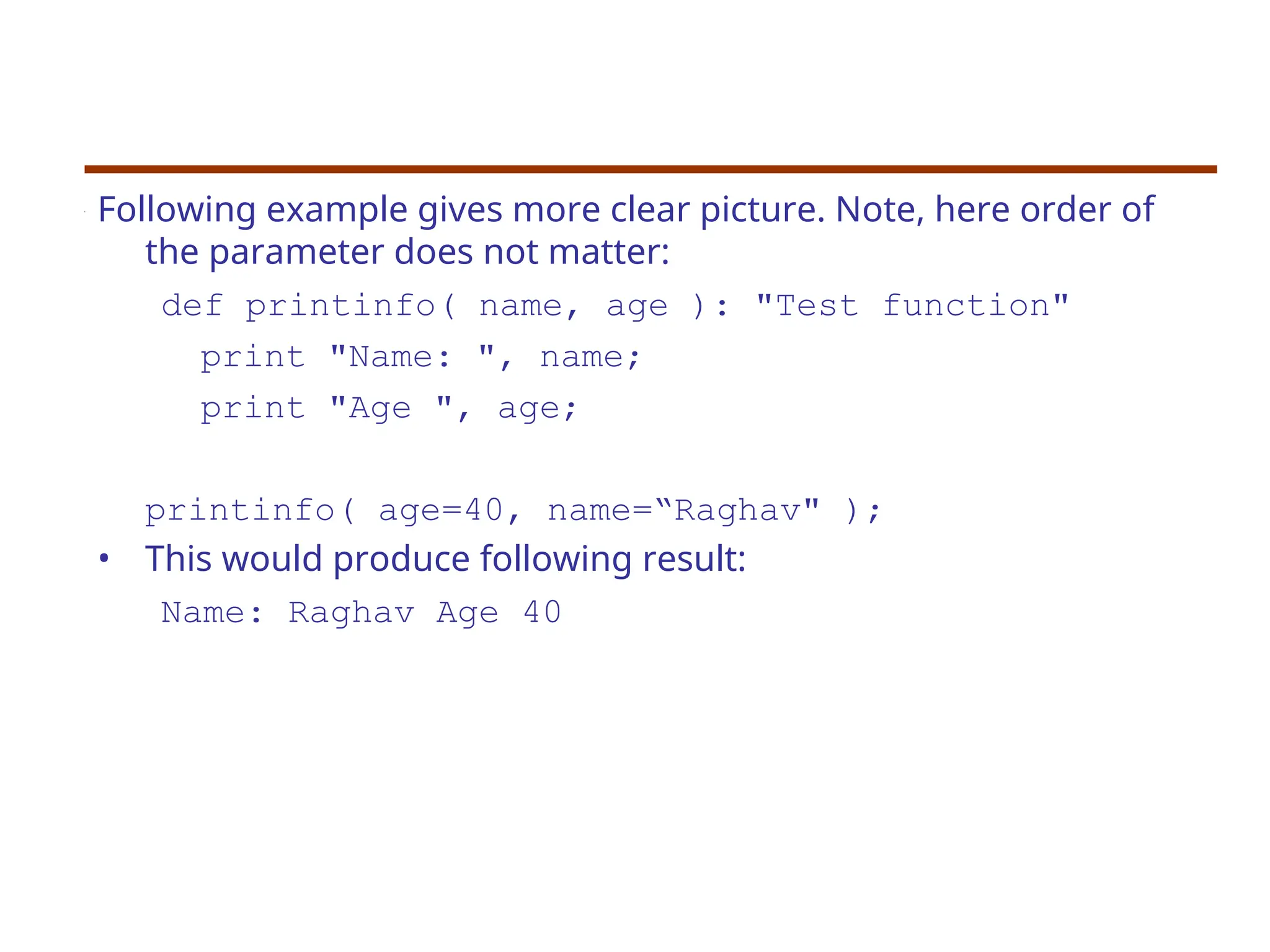 Following example gives more clear picture. Note, here order of
the parameter does not matter:
def printinfo( name, age ): "Test function"
print "Name: ", name;
print "Age ", age;
printinfo( age=40, name=“Raghav" );
• This would produce following result:
Name: Raghav Age 40
 