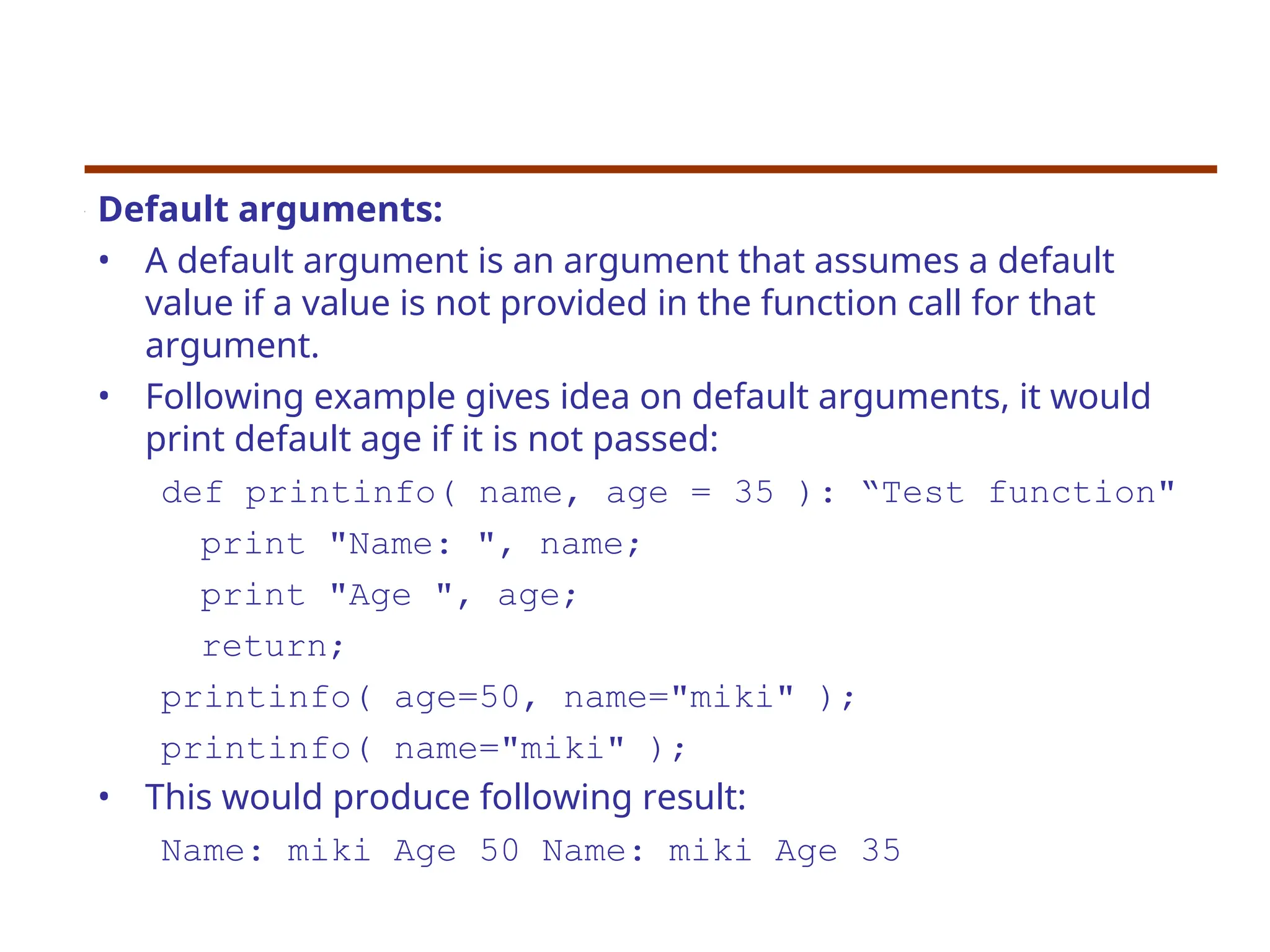 Default arguments:
• A default argument is an argument that assumes a default
value if a value is not provided in the function call for that
argument.
• Following example gives idea on default arguments, it would
print default age if it is not passed:
def printinfo( name, age = 35 ): “Test function"
print "Name: ", name;
print "Age ", age;
return;
printinfo( age=50, name="miki" );
printinfo( name="miki" );
• This would produce following result:
Name: miki Age 50 Name: miki Age 35
 