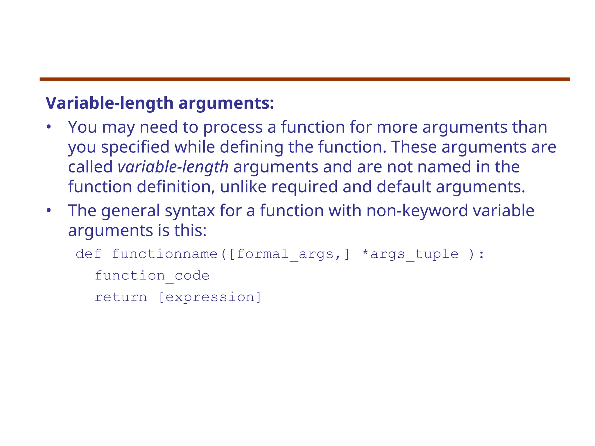 Variable-length arguments:
• You may need to process a function for more arguments than
you specified while defining the function. These arguments are
called variable-length arguments and are not named in the
function definition, unlike required and default arguments.
• The general syntax for a function with non-keyword variable
arguments is this:
def functionname([formal_args,] *args_tuple ):
function_code
return [expression]
 