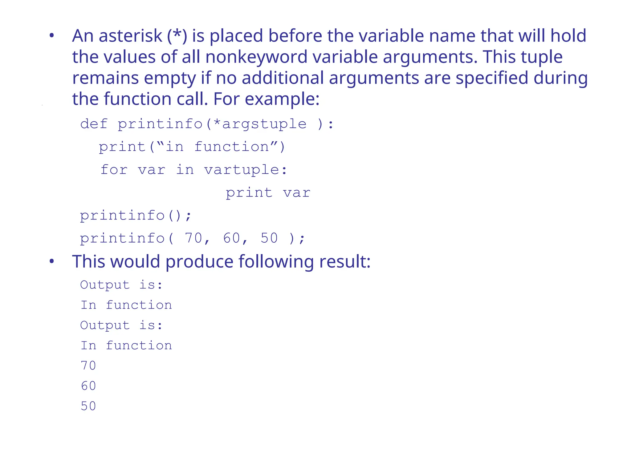 • An asterisk (*) is placed before the variable name that will hold
the values of all nonkeyword variable arguments. This tuple
remains empty if no additional arguments are specified during
the function call. For example:
def printinfo(*argstuple ):
print(“in function”)
for var in vartuple:
print var
printinfo();
printinfo( 70, 60, 50 );
• This would produce following result:
Output is:
In function
Output is:
In function
70
60
50
 
