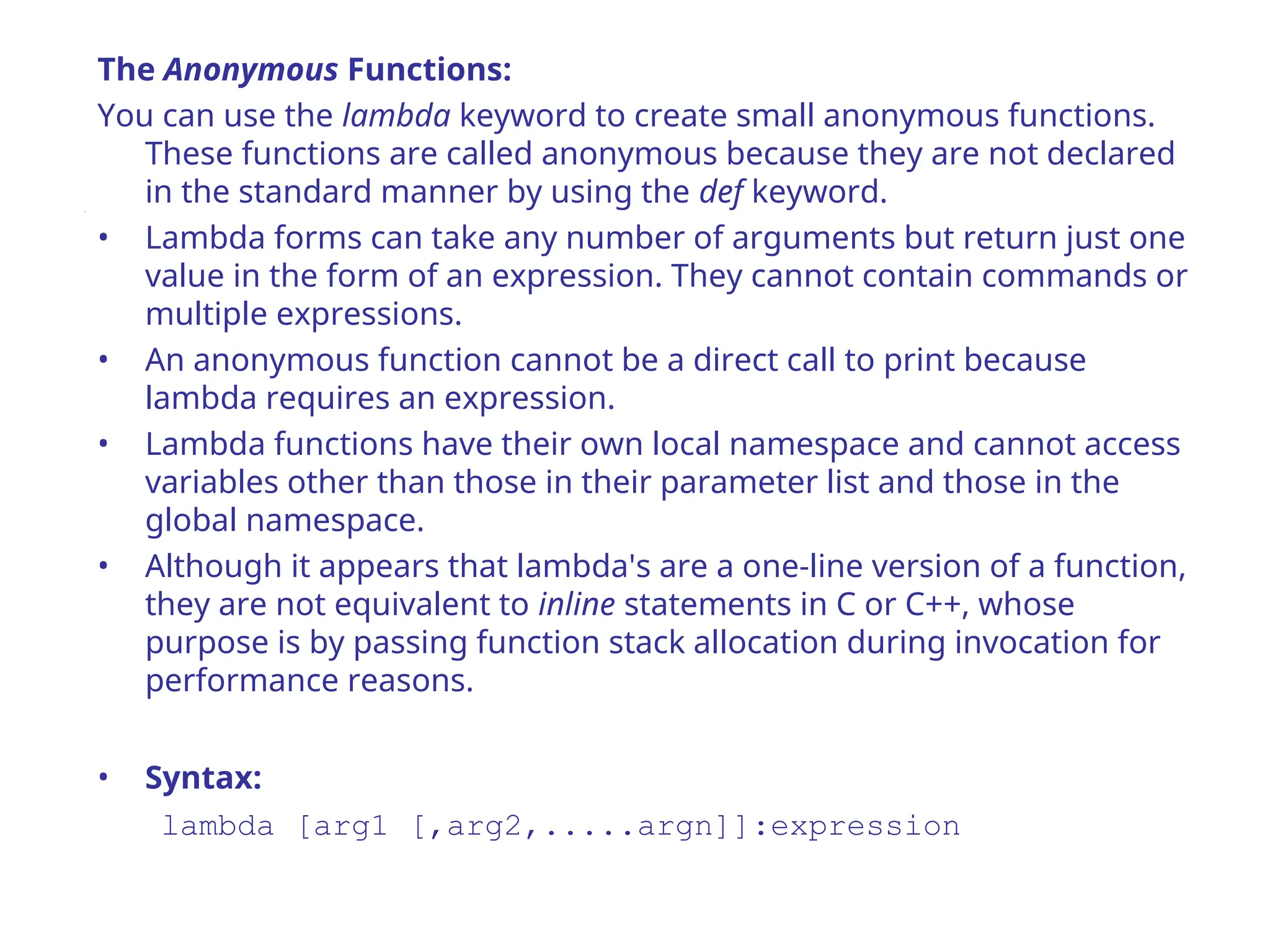 The Anonymous Functions:
You can use the lambda keyword to create small anonymous functions.
These functions are called anonymous because they are not declared
in the standard manner by using the def keyword.
• Lambda forms can take any number of arguments but return just one
value in the form of an expression. They cannot contain commands or
multiple expressions.
• An anonymous function cannot be a direct call to print because
lambda requires an expression.
• Lambda functions have their own local namespace and cannot access
variables other than those in their parameter list and those in the
global namespace.
• Although it appears that lambda's are a one-line version of a function,
they are not equivalent to inline statements in C or C++, whose
purpose is by passing function stack allocation during invocation for
performance reasons.
• Syntax:
lambda [arg1 [,arg2,.....argn]]:expression
 