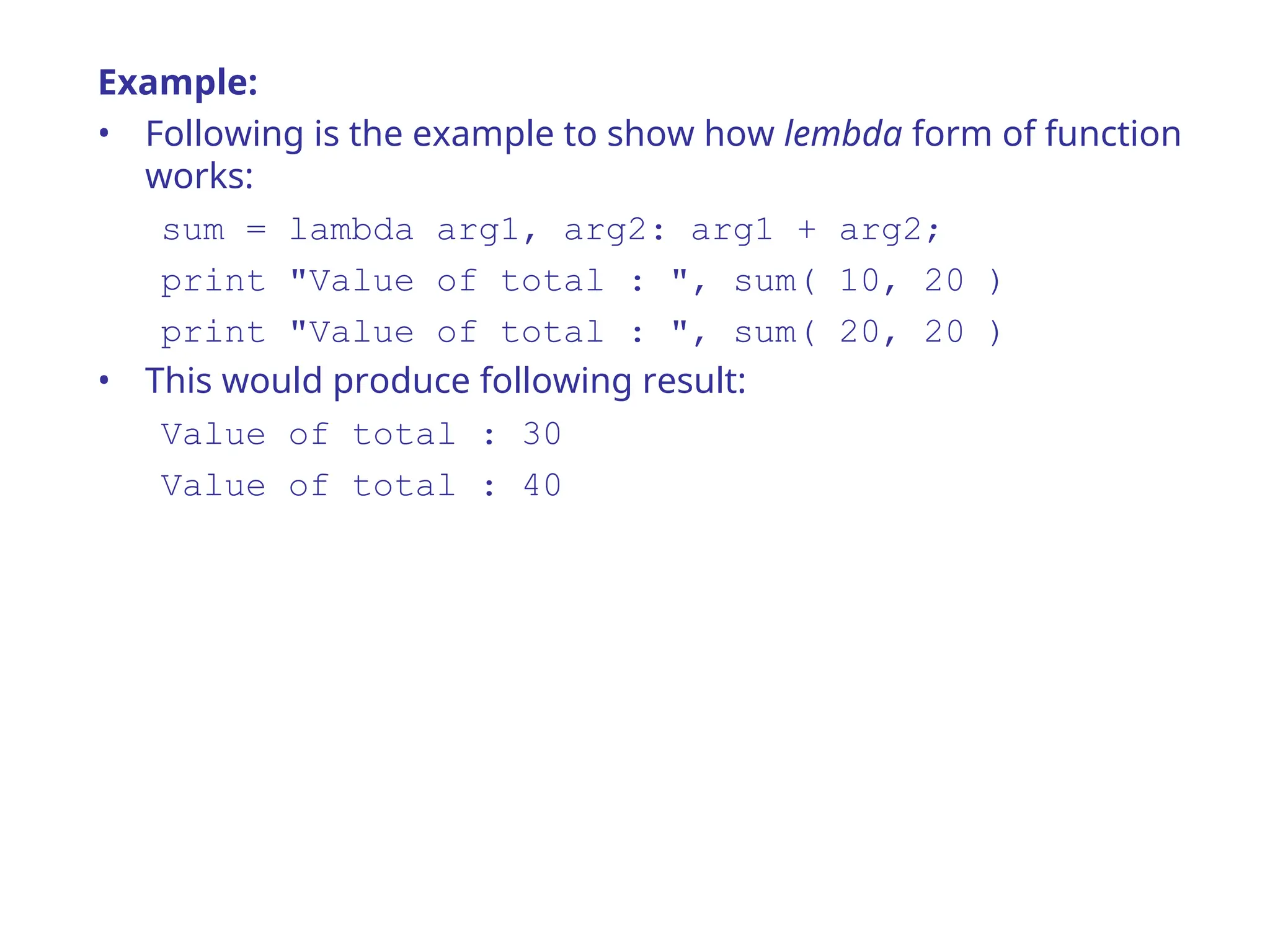 Example:
• Following is the example to show how lembda form of function
works:
sum = lambda arg1, arg2: arg1 + arg2;
print "Value of total : ", sum( 10, 20 )
print "Value of total : ", sum( 20, 20 )
• This would produce following result:
Value of total : 30
Value of total : 40
 