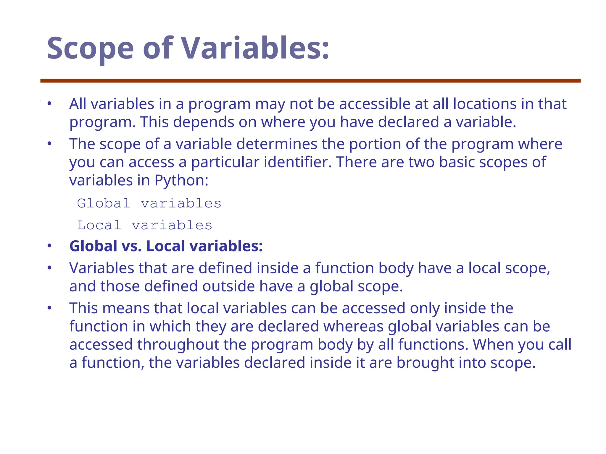 Scope of Variables:
• All variables in a program may not be accessible at all locations in that
program. This depends on where you have declared a variable.
• The scope of a variable determines the portion of the program where
you can access a particular identifier. There are two basic scopes of
variables in Python:
Global variables
Local variables
• Global vs. Local variables:
• Variables that are defined inside a function body have a local scope,
and those defined outside have a global scope.
• This means that local variables can be accessed only inside the
function in which they are declared whereas global variables can be
accessed throughout the program body by all functions. When you call
a function, the variables declared inside it are brought into scope.
 