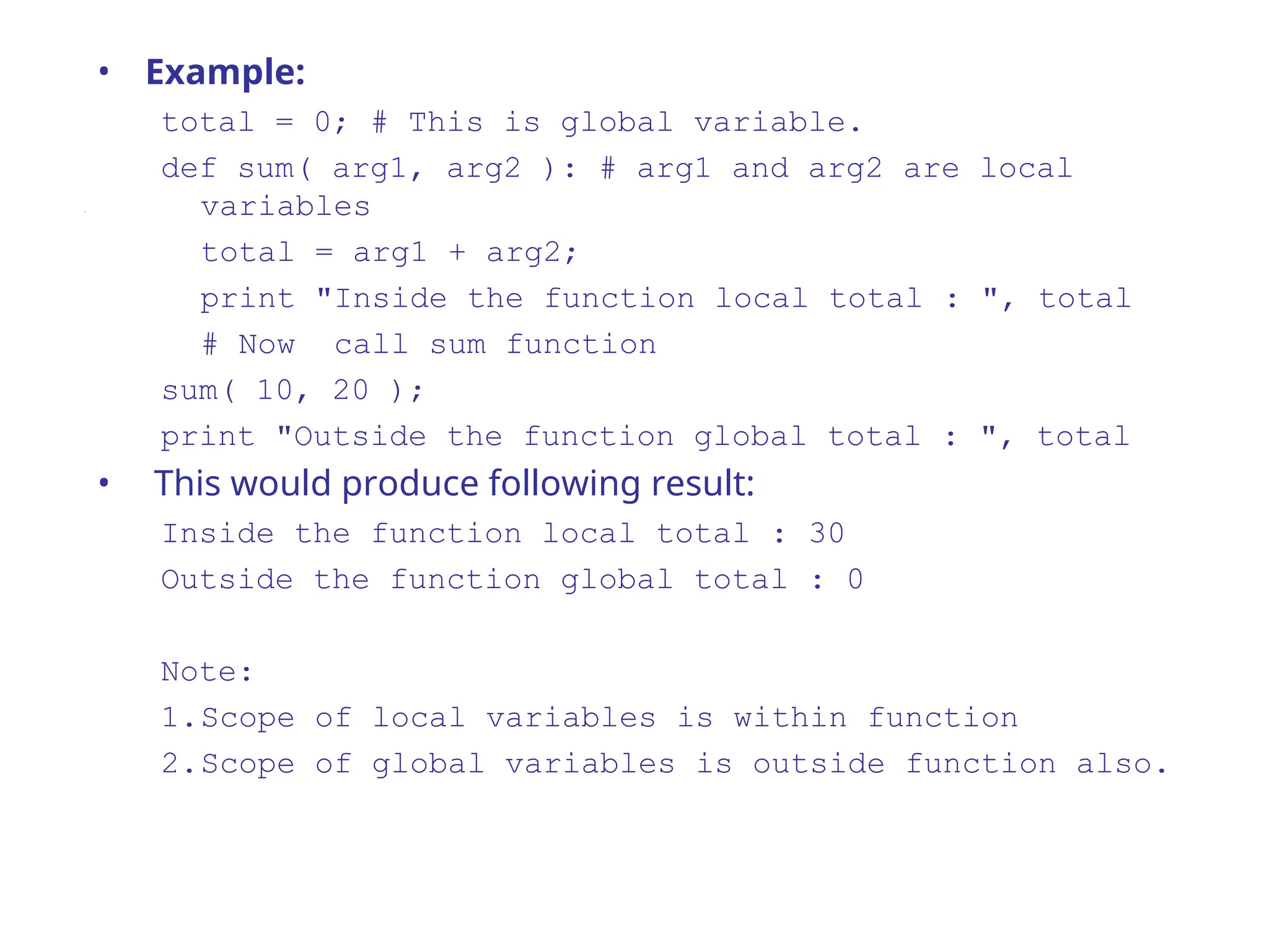 • Example:
total = 0; # This is global variable.
def sum( arg1, arg2 ): # arg1 and arg2 are local
variables
total = arg1 + arg2;
print "Inside the function local total : ", total
# Now call sum function
sum( 10, 20 );
print "Outside the function global total : ", total
• This would produce following result:
Inside the function local total : 30
Outside the function global total : 0
Note:
1.Scope of local variables is within function
2.Scope of global variables is outside function also.
 
