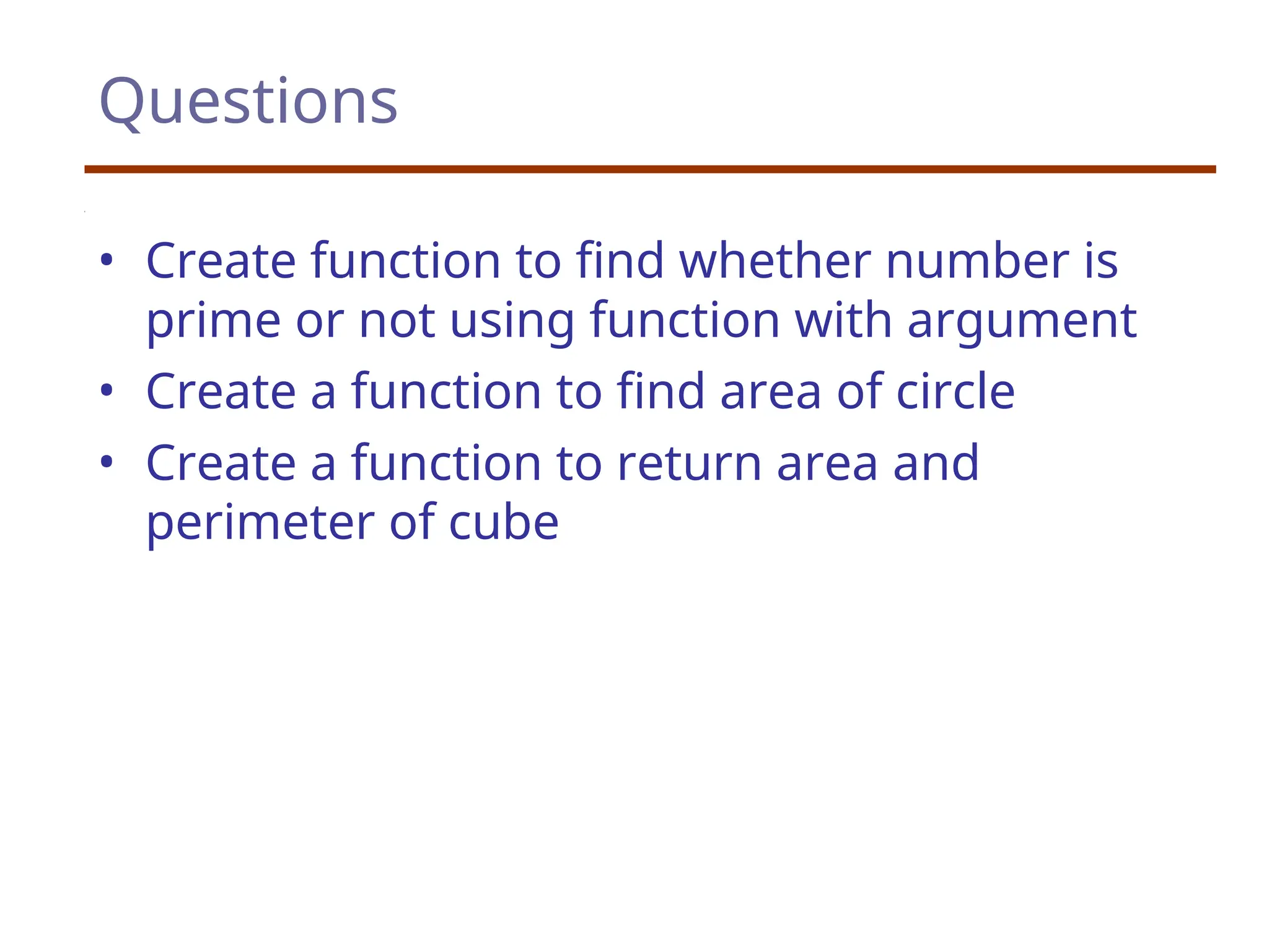 Questions
• Create function to find whether number is
prime or not using function with argument
• Create a function to find area of circle
• Create a function to return area and
perimeter of cube
 