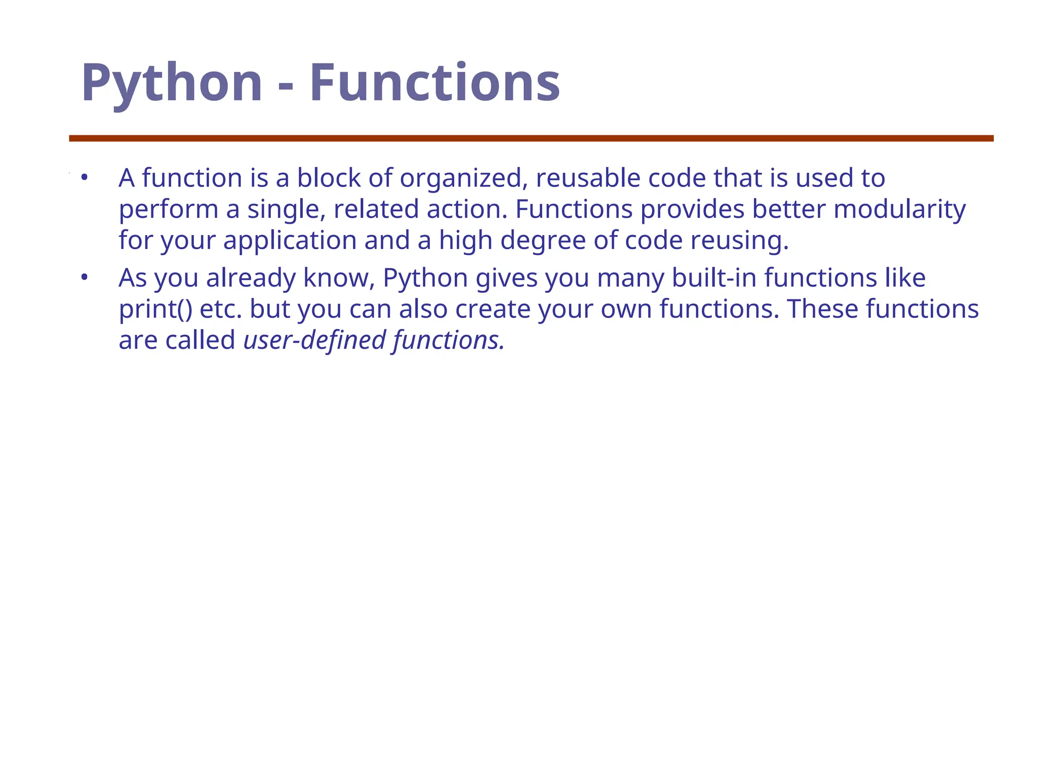 Python - Functions
• A function is a block of organized, reusable code that is used to
perform a single, related action. Functions provides better modularity
for your application and a high degree of code reusing.
• As you already know, Python gives you many built-in functions like
print() etc. but you can also create your own functions. These functions
are called user-defined functions.
 