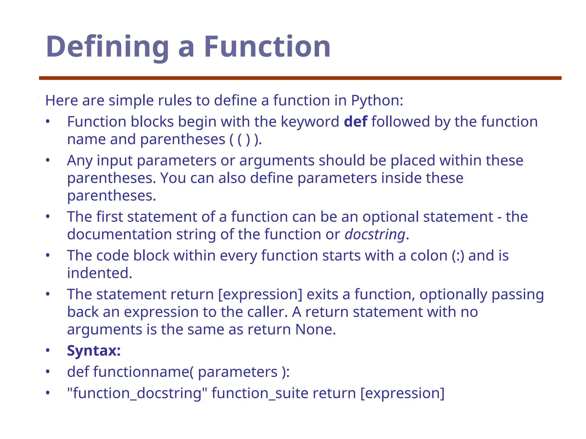 Defining a Function
Here are simple rules to define a function in Python:
• Function blocks begin with the keyword def followed by the function
name and parentheses ( ( ) ).
• Any input parameters or arguments should be placed within these
parentheses. You can also define parameters inside these
parentheses.
• The first statement of a function can be an optional statement - the
documentation string of the function or docstring.
• The code block within every function starts with a colon (:) and is
indented.
• The statement return [expression] exits a function, optionally passing
back an expression to the caller. A return statement with no
arguments is the same as return None.
• Syntax:
• def functionname( parameters ):
• "function_docstring" function_suite return [expression]
 