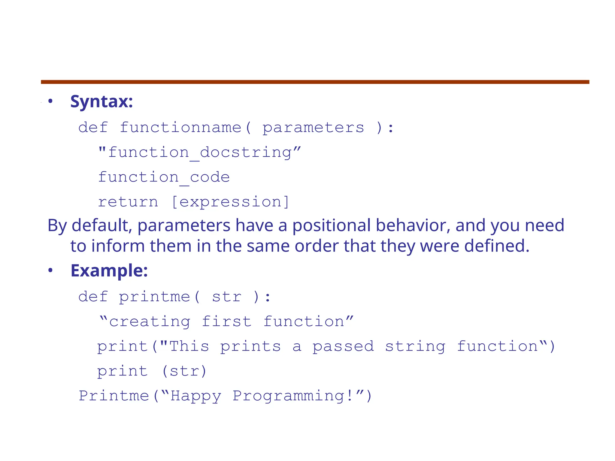 • Syntax:
def functionname( parameters ):
"function_docstring”
function_code
return [expression]
By default, parameters have a positional behavior, and you need
to inform them in the same order that they were defined.
• Example:
def printme( str ):
“creating first function”
print("This prints a passed string function“)
print (str)
Printme(“Happy Programming!”)
 