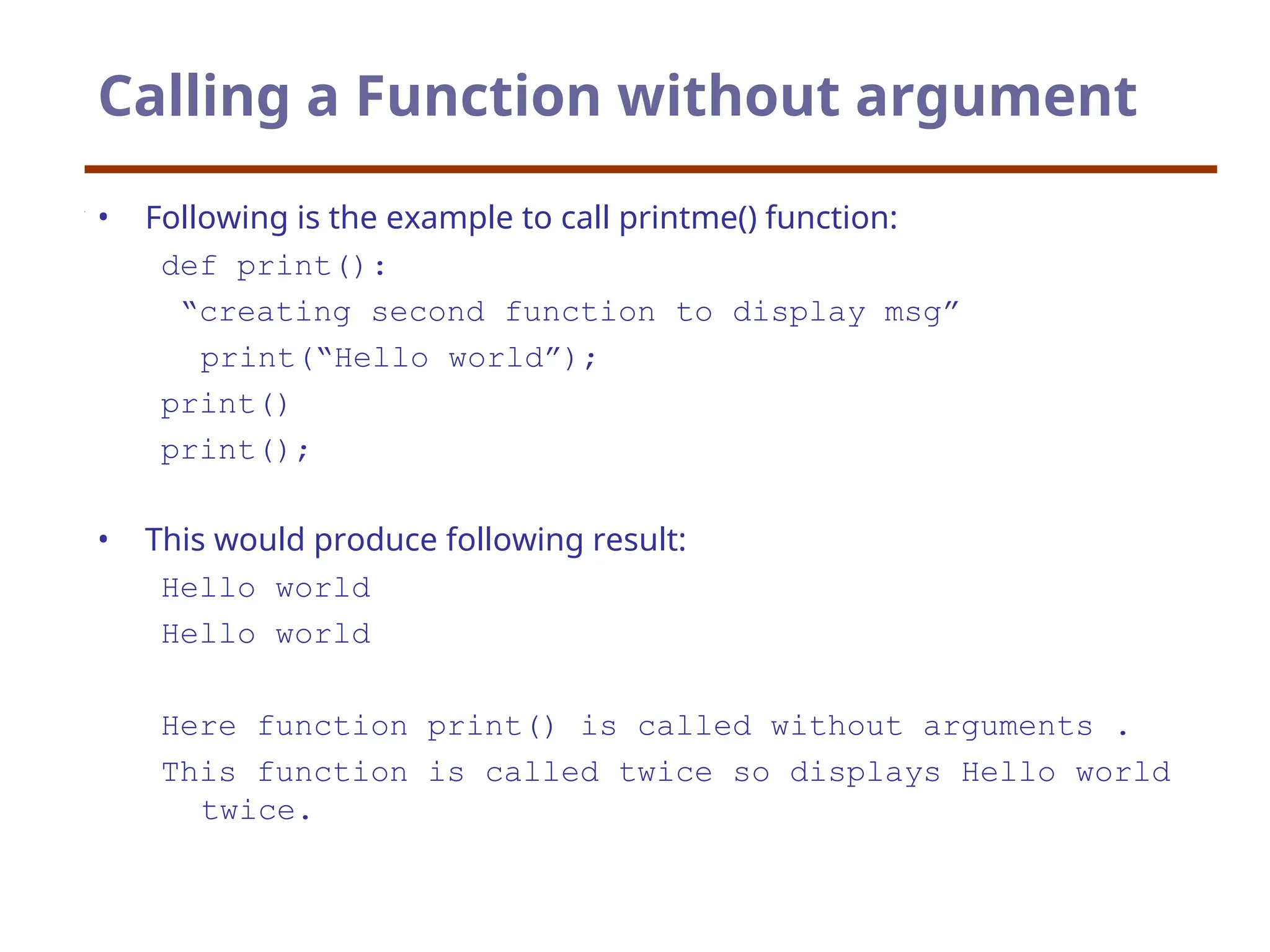 Calling a Function without argument
• Following is the example to call printme() function:
def print():
“creating second function to display msg”
print(“Hello world”);
print()
print();
• This would produce following result:
Hello world
Hello world
Here function print() is called without arguments .
This function is called twice so displays Hello world
twice.
 